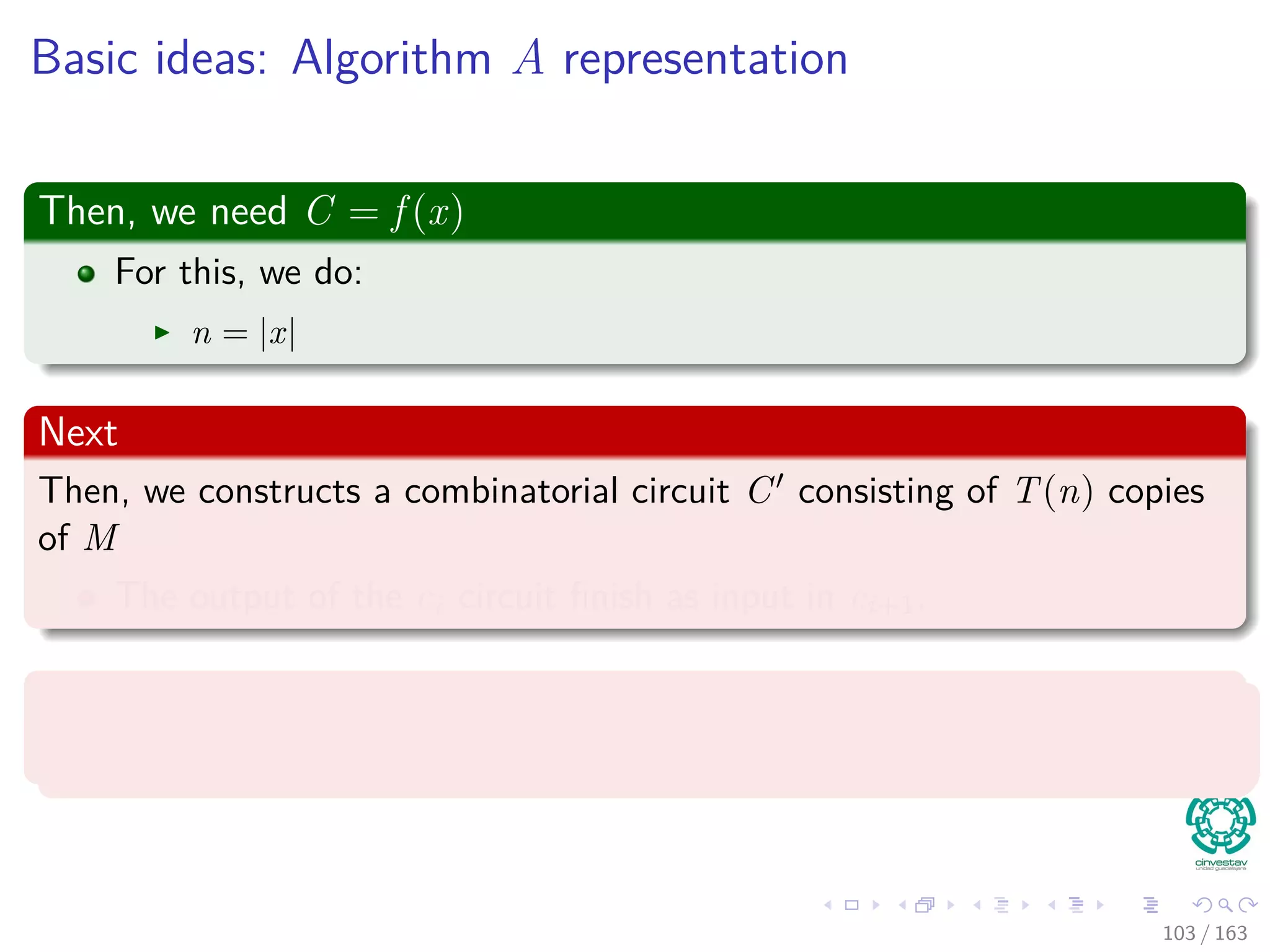 Basic ideas: Algorithm A representation
Then, we need C = f (x)
For this, we do:
n = |x|
Next
Then, we constructs a combinatorial circuit C consisting of T(n) copies
of M
The output of the ci circuit ﬁnish as input in ci+1.
Remark
The conﬁguration ﬁnishes as values on the wires connecting copies.
103 / 163
 