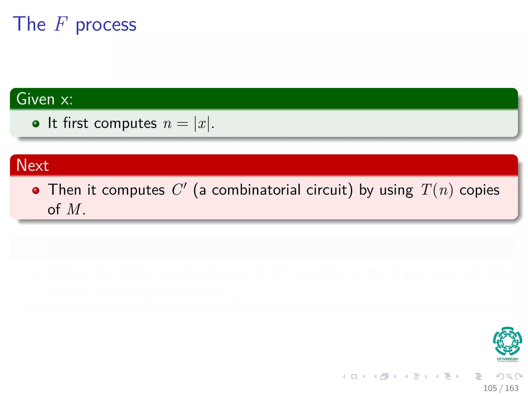 The F process
Given x:
It ﬁrst computes n = |x|.
Next
Then it computes C (a combinatorial circuit) by using T(n) copies
of M.
Then
Then, the initial conﬁguration of C consists in the input A (x, y), the
output is conﬁguration CT(n)
105 / 163
 