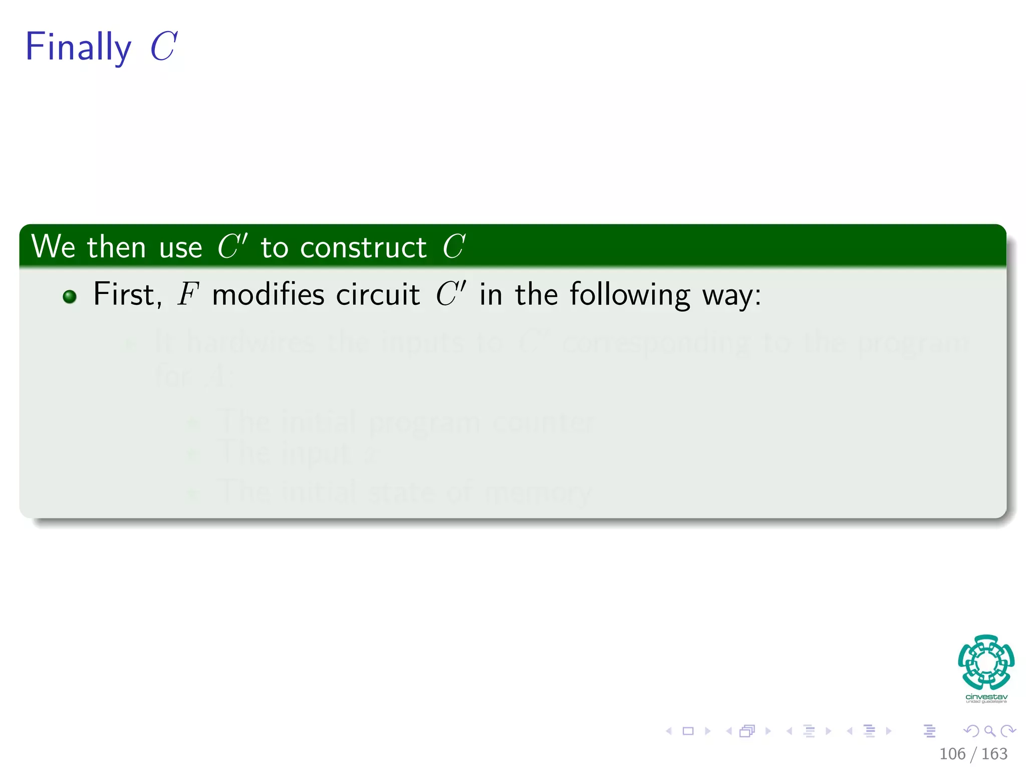 Finally C
We then use C to construct C
First, F modiﬁes circuit C in the following way:
It hardwires the inputs to C corresponding to the program
for A:
The initial program counter
The input x
The initial state of memory
106 / 163
 