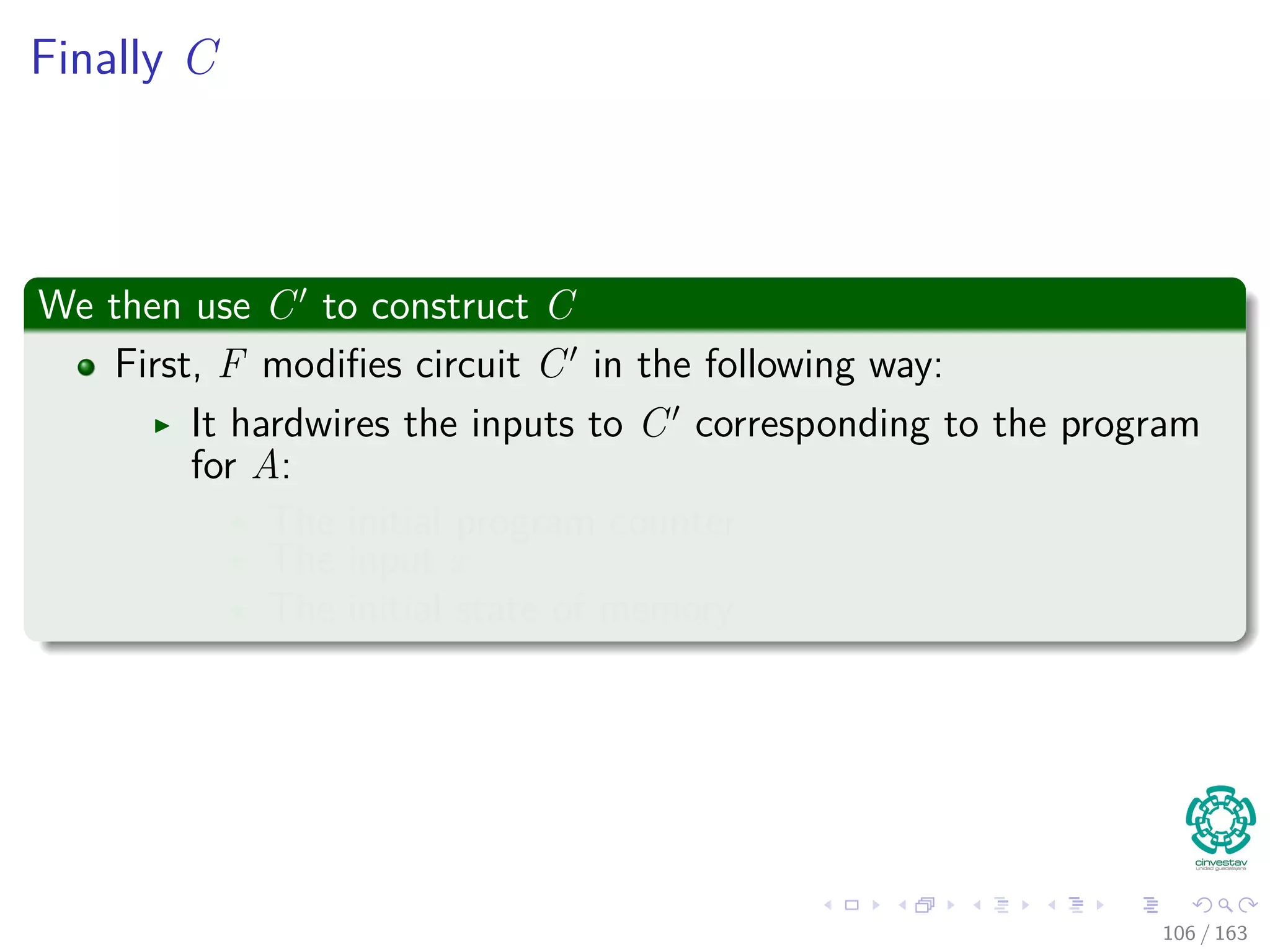 Finally C
We then use C to construct C
First, F modiﬁes circuit C in the following way:
It hardwires the inputs to C corresponding to the program
for A:
The initial program counter
The input x
The initial state of memory
106 / 163
 