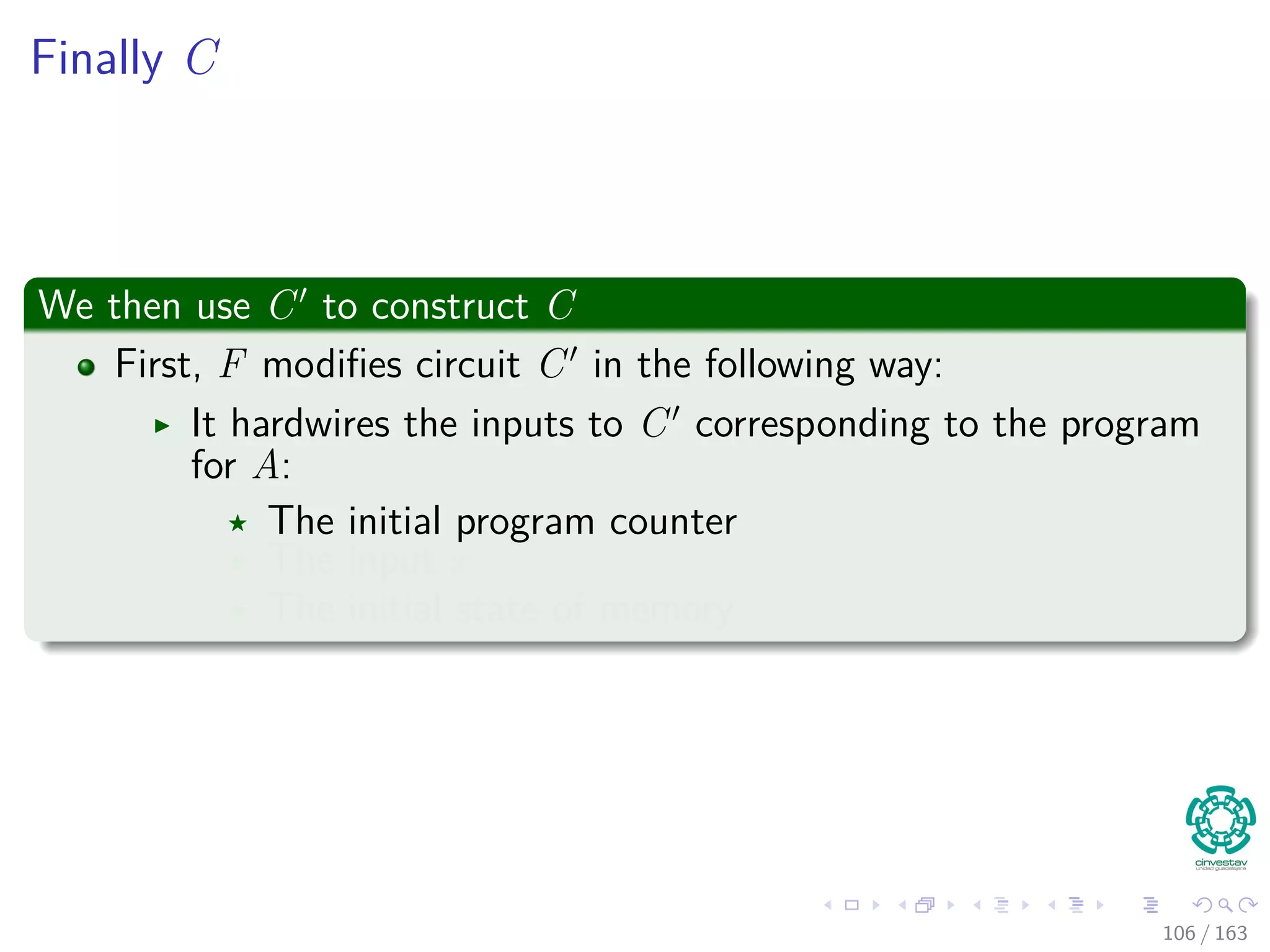 Finally C
We then use C to construct C
First, F modiﬁes circuit C in the following way:
It hardwires the inputs to C corresponding to the program
for A:
The initial program counter
The input x
The initial state of memory
106 / 163
 