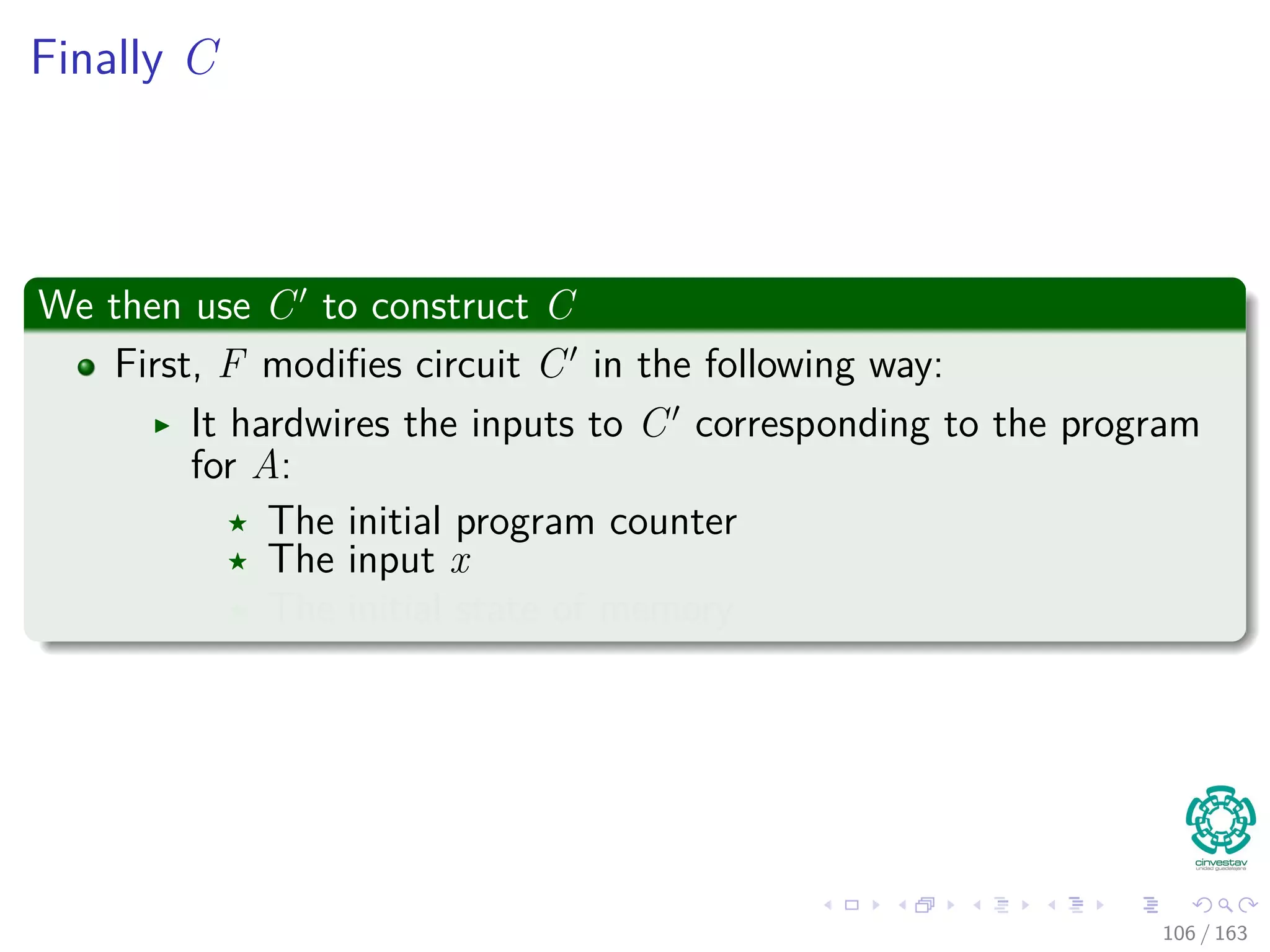 Finally C
We then use C to construct C
First, F modiﬁes circuit C in the following way:
It hardwires the inputs to C corresponding to the program
for A:
The initial program counter
The input x
The initial state of memory
106 / 163
 