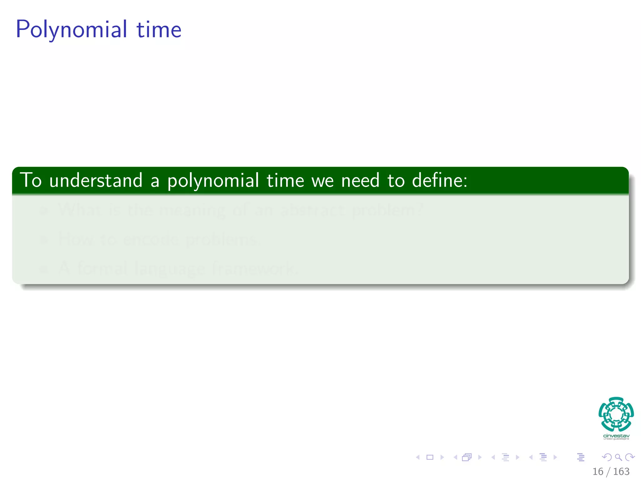 Polynomial time
To understand a polynomial time we need to deﬁne:
What is the meaning of an abstract problem?
How to encode problems.
A formal language framework.
16 / 163
 