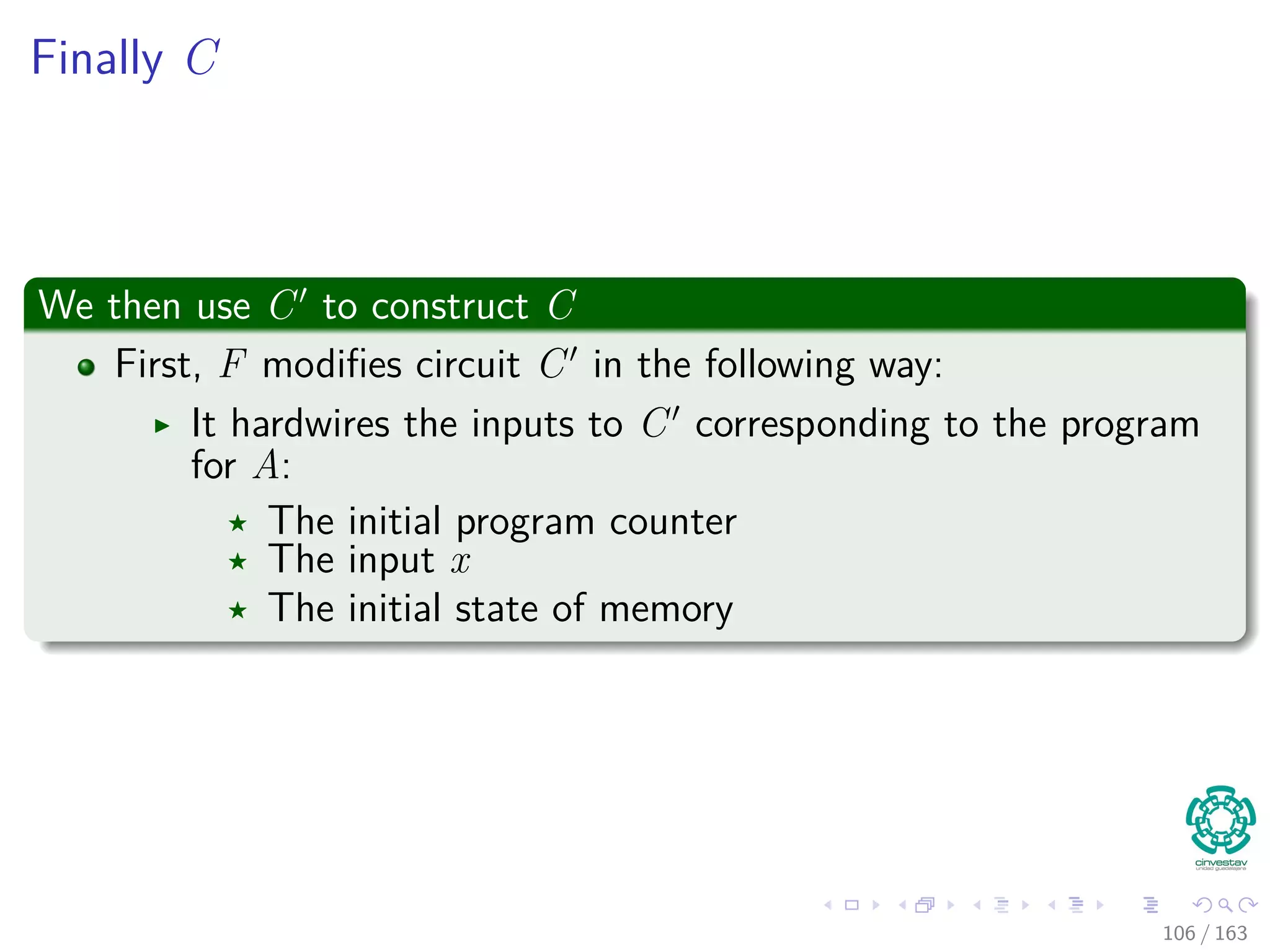 Finally C
We then use C to construct C
First, F modiﬁes circuit C in the following way:
It hardwires the inputs to C corresponding to the program
for A:
The initial program counter
The input x
The initial state of memory
106 / 163
 