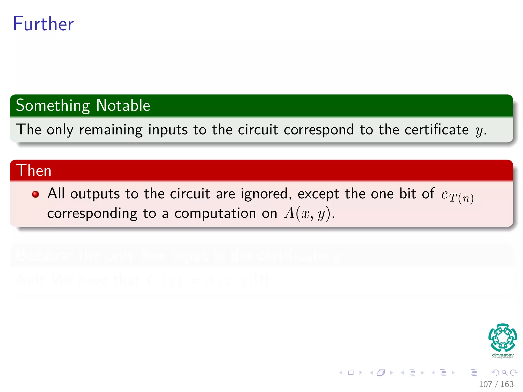 Further
Something Notable
The only remaining inputs to the circuit correspond to the certiﬁcate y.
Then
All outputs to the circuit are ignored, except the one bit of cT(n)
corresponding to a computation on A(x, y).
Because the only free input is the certiﬁcate y
Ah!! We have that C (y) = A (x, y)!!!
107 / 163
 