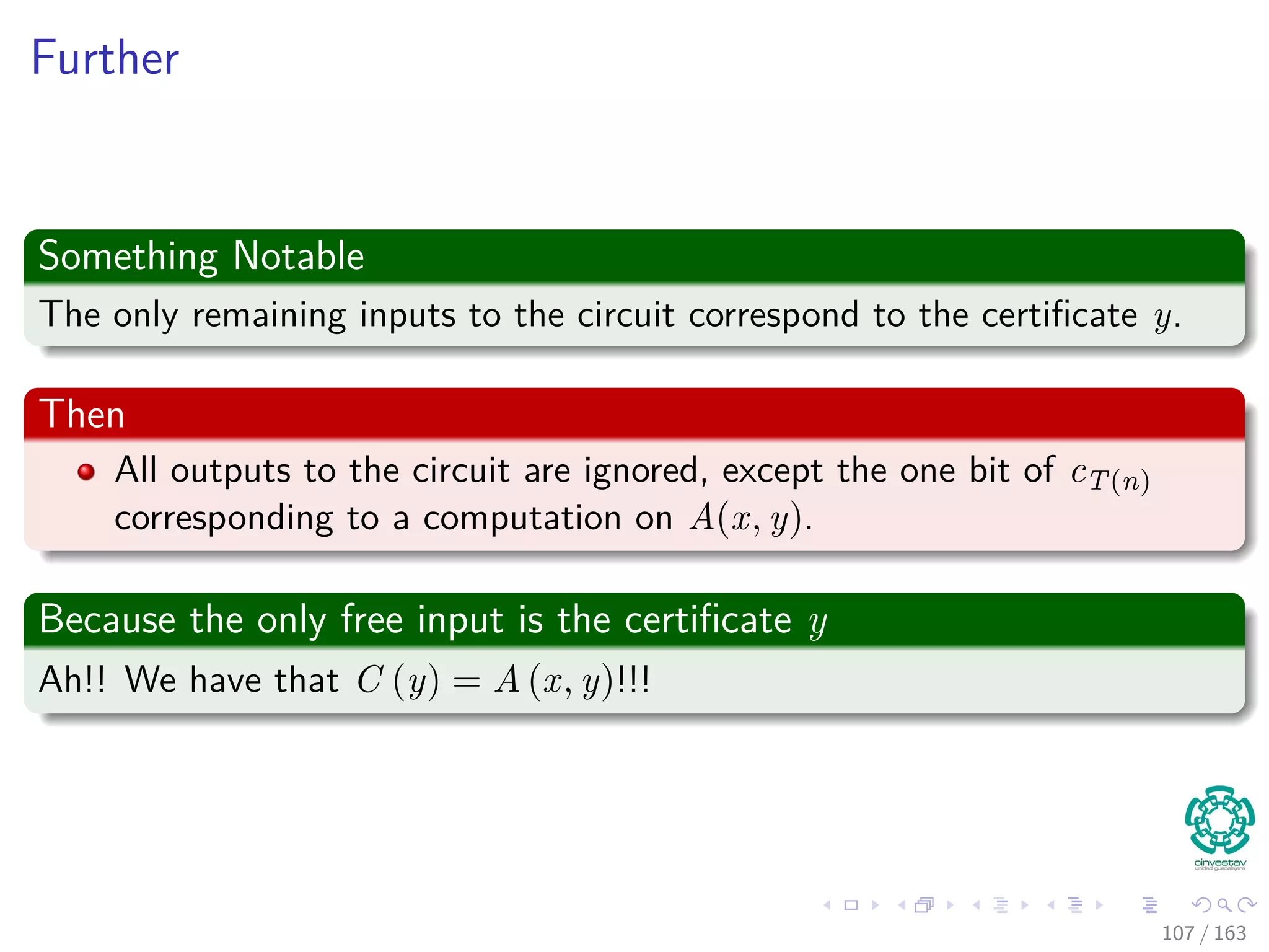 Further
Something Notable
The only remaining inputs to the circuit correspond to the certiﬁcate y.
Then
All outputs to the circuit are ignored, except the one bit of cT(n)
corresponding to a computation on A(x, y).
Because the only free input is the certiﬁcate y
Ah!! We have that C (y) = A (x, y)!!!
107 / 163
 