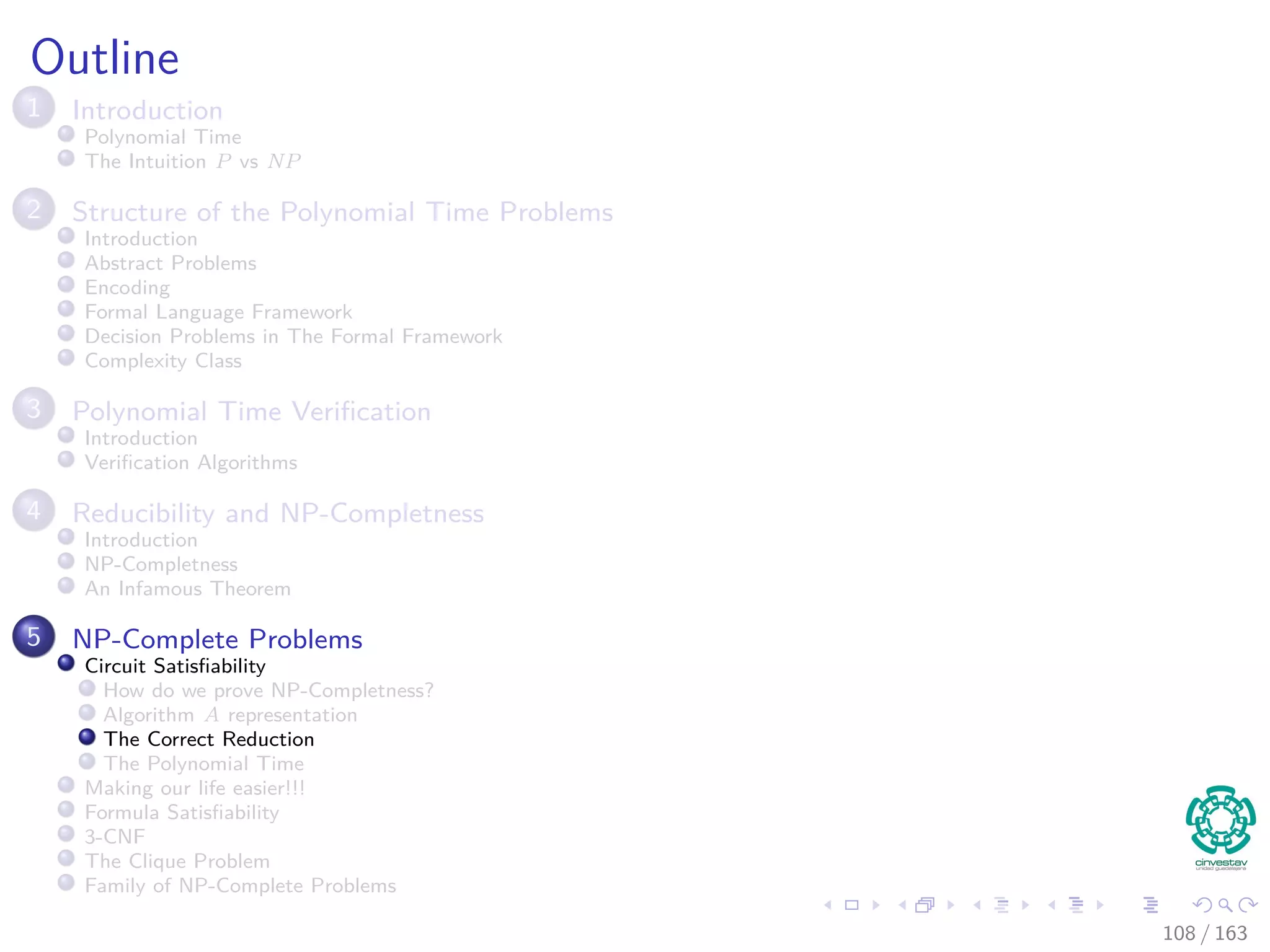Outline
1 Introduction
Polynomial Time
The Intuition P vs NP
2 Structure of the Polynomial Time Problems
Introduction
Abstract Problems
Encoding
Formal Language Framework
Decision Problems in The Formal Framework
Complexity Class
3 Polynomial Time Veriﬁcation
Introduction
Veriﬁcation Algorithms
4 Reducibility and NP-Completness
Introduction
NP-Completness
An Infamous Theorem
5 NP-Complete Problems
Circuit Satisﬁability
How do we prove NP-Completness?
Algorithm A representation
The Correct Reduction
The Polynomial Time
Making our life easier!!!
Formula Satisﬁability
3-CNF
The Clique Problem
Family of NP-Complete Problems
108 / 163
 