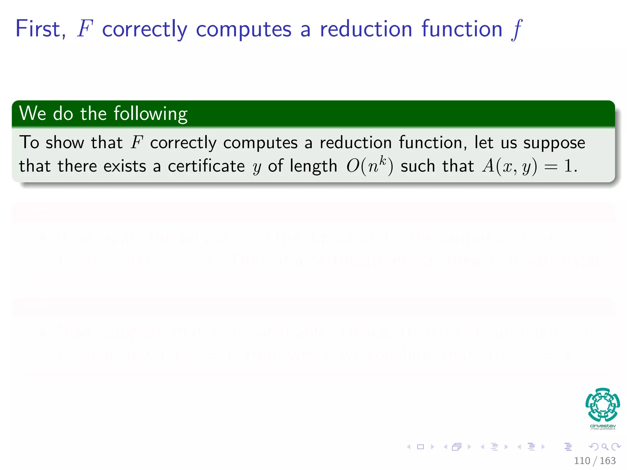 First, F correctly computes a reduction function f
We do the following
To show that F correctly computes a reduction function, let us suppose
that there exists a certiﬁcate y of length O(nk) such that A(x, y) = 1.
⇐=
If we apply the bits of y to the inputs of C, the output of C is
C (y) = A (x, y) = 1. Thus, if a certiﬁcate exists, then C is
satisﬁable.
=⇒
Now, suppose that C is satisﬁable. Hence, there exists an input y to
C such that C (y) = 1, from which we conclude that A (x, y) = 1.
110 / 163
 