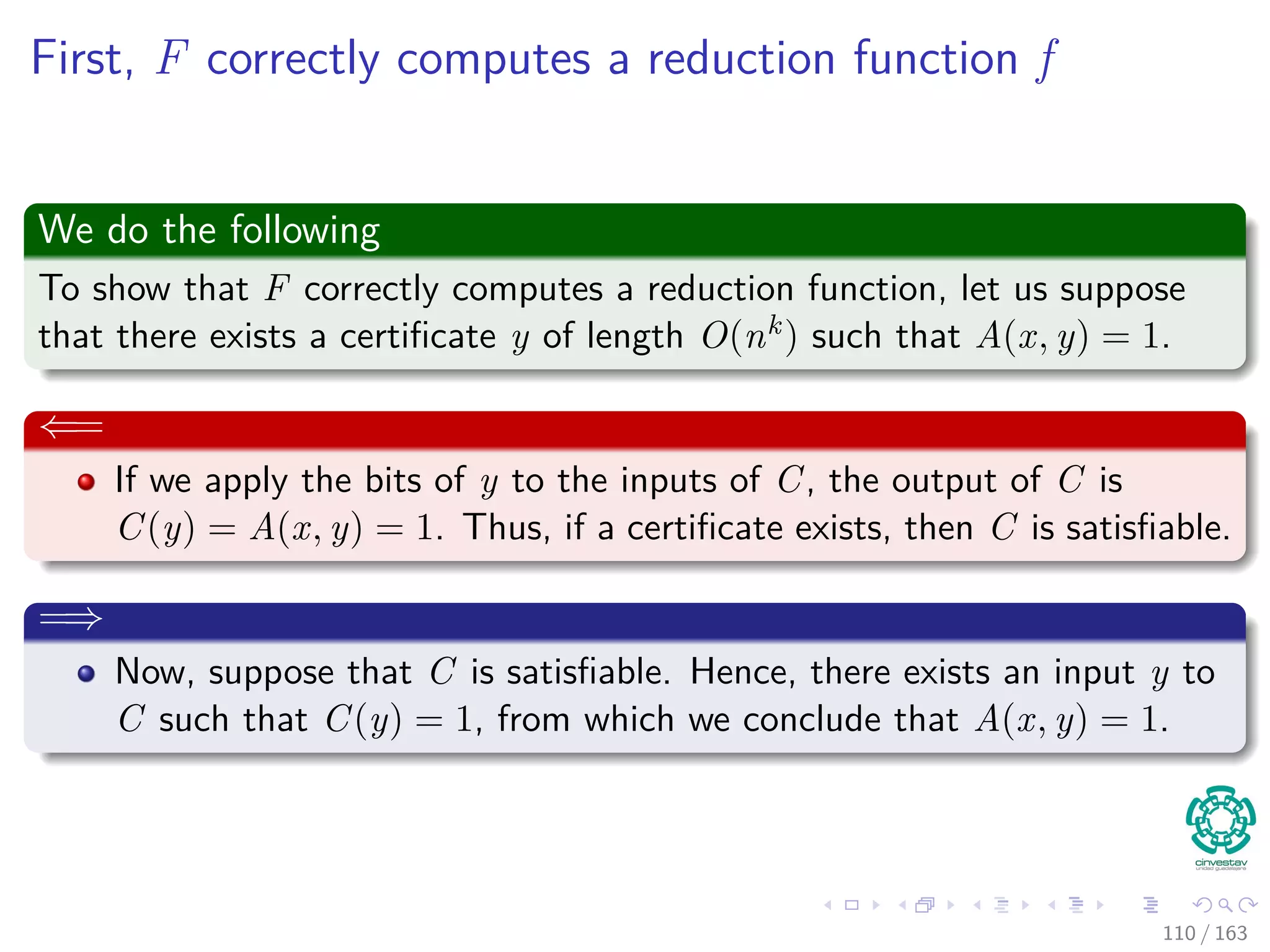First, F correctly computes a reduction function f
We do the following
To show that F correctly computes a reduction function, let us suppose
that there exists a certiﬁcate y of length O(nk) such that A(x, y) = 1.
⇐=
If we apply the bits of y to the inputs of C, the output of C is
C (y) = A (x, y) = 1. Thus, if a certiﬁcate exists, then C is
satisﬁable.
=⇒
Now, suppose that C is satisﬁable. Hence, there exists an input y to
C such that C (y) = 1, from which we conclude that A (x, y) = 1.
110 / 163
 