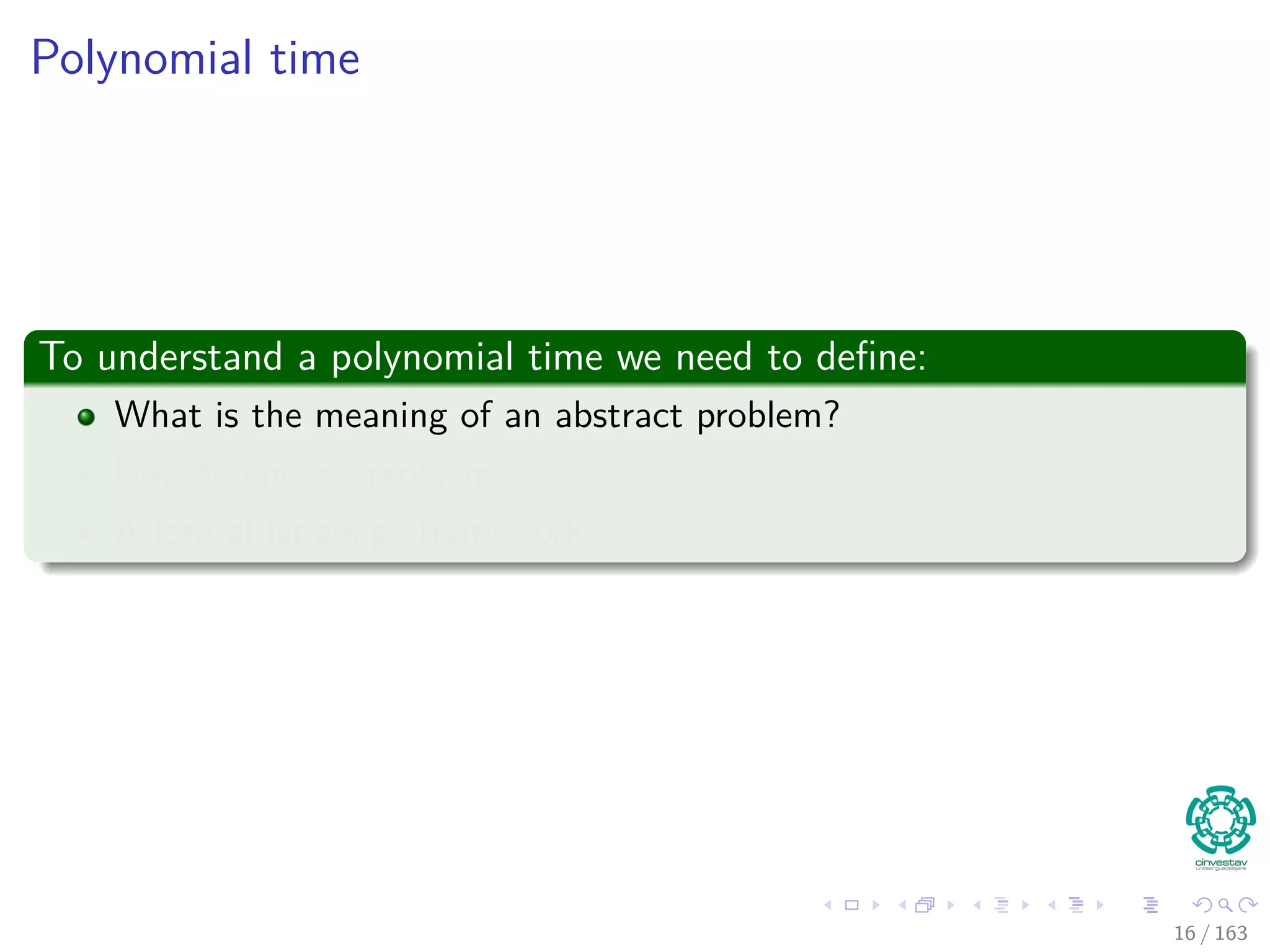 Polynomial time
To understand a polynomial time we need to deﬁne:
What is the meaning of an abstract problem?
How to encode problems.
A formal language framework.
16 / 163
 