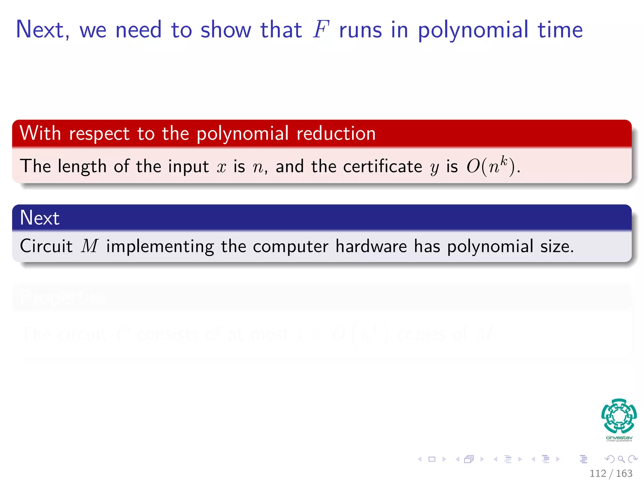 Next, we need to show that F runs in polynomial time
With respect to the polynomial reduction
The length of the input x is n, and the certiﬁcate y is O(nk).
Next
Circuit M implementing the computer hardware has polynomial size.
Properties
The circuit C consists of at most t = O nk copies of M.
112 / 163
 