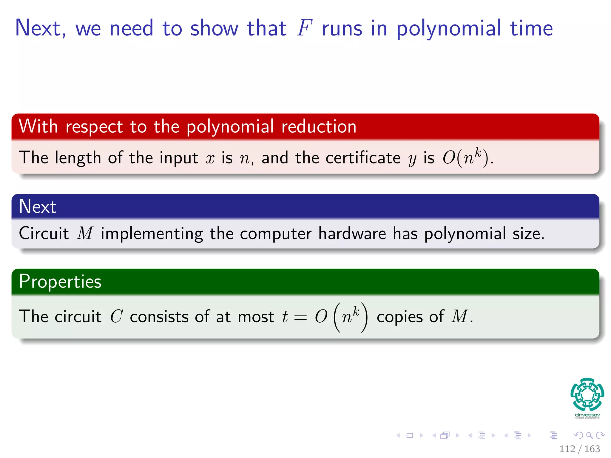 Next, we need to show that F runs in polynomial time
With respect to the polynomial reduction
The length of the input x is n, and the certiﬁcate y is O(nk).
Next
Circuit M implementing the computer hardware has polynomial size.
Properties
The circuit C consists of at most t = O nk copies of M.
112 / 163
 