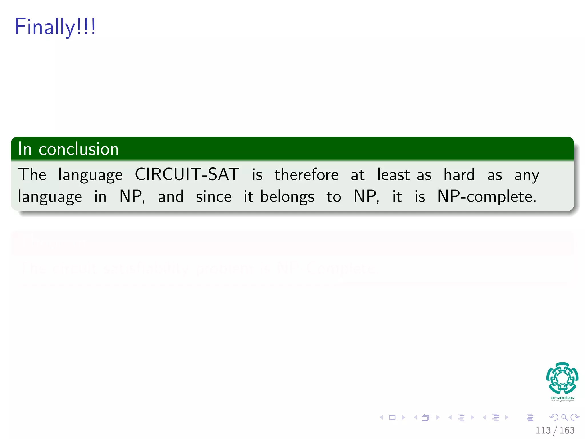 Finally!!!
In conclusion
The language CIRCUIT-SAT is therefore at least as hard as any
language in NP, and since it belongs to NP, it is NP-complete.
Theorem
The circuit satisﬁability problem is NP-Complete.
113 / 163
 