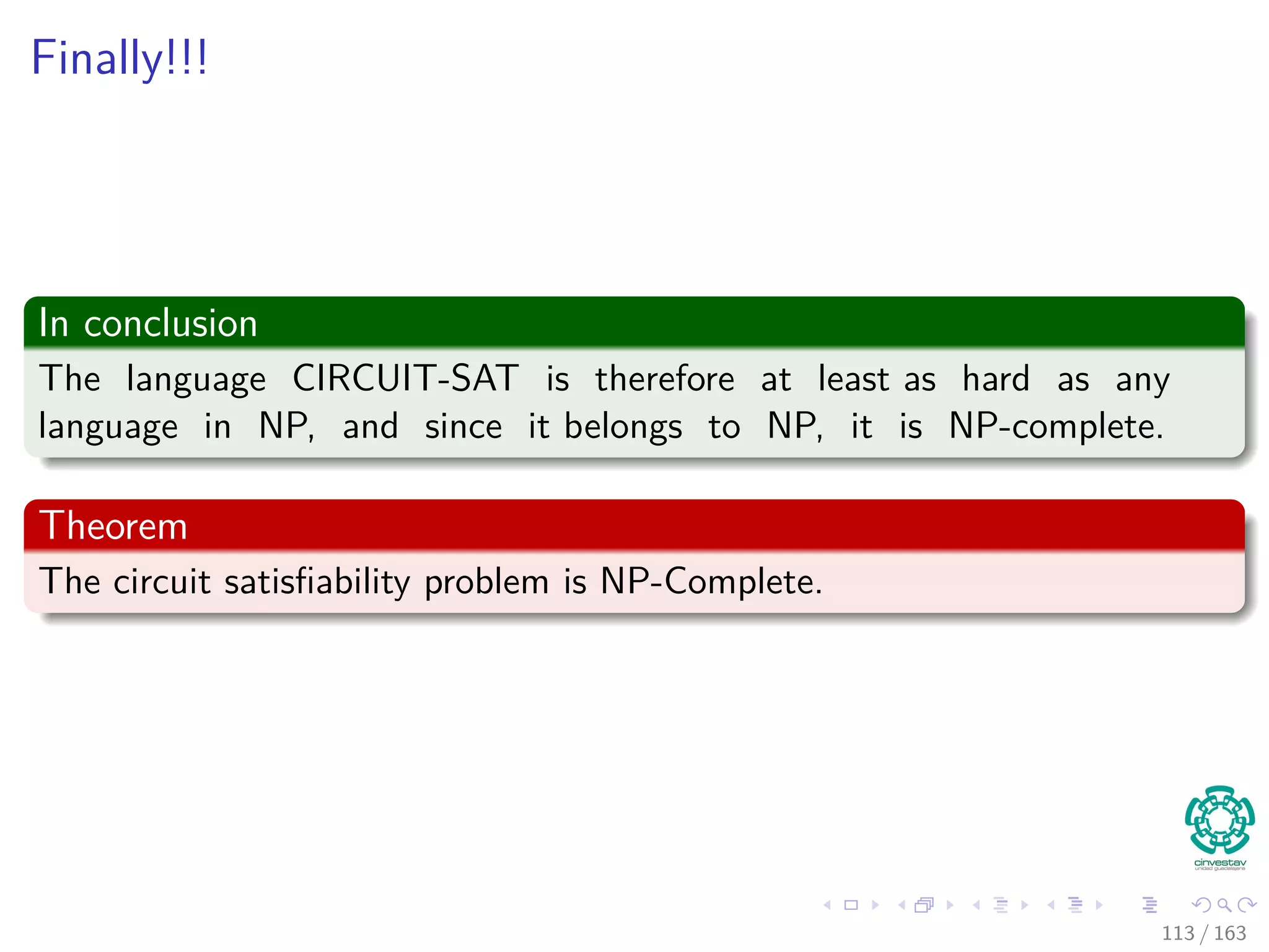 Finally!!!
In conclusion
The language CIRCUIT-SAT is therefore at least as hard as any
language in NP, and since it belongs to NP, it is NP-complete.
Theorem
The circuit satisﬁability problem is NP-Complete.
113 / 163
 