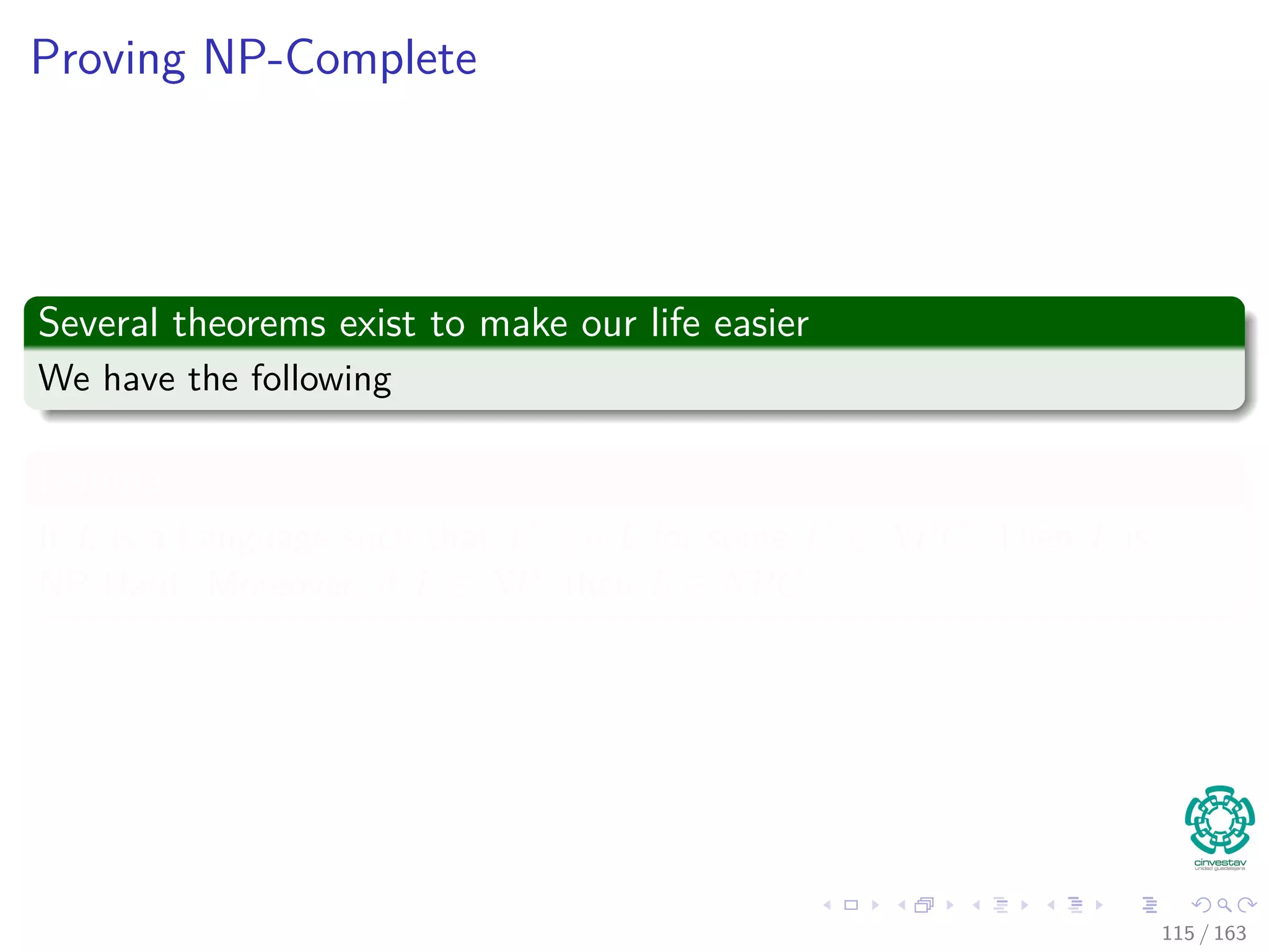 Proving NP-Complete
Several theorems exist to make our life easier
We have the following
Lemma
If L is a Language such that L ≤P L for some L ∈ NPC, Then L is
NP-Hard. Moreover, if L ∈ NP, then L ∈ NPC.
115 / 163
 