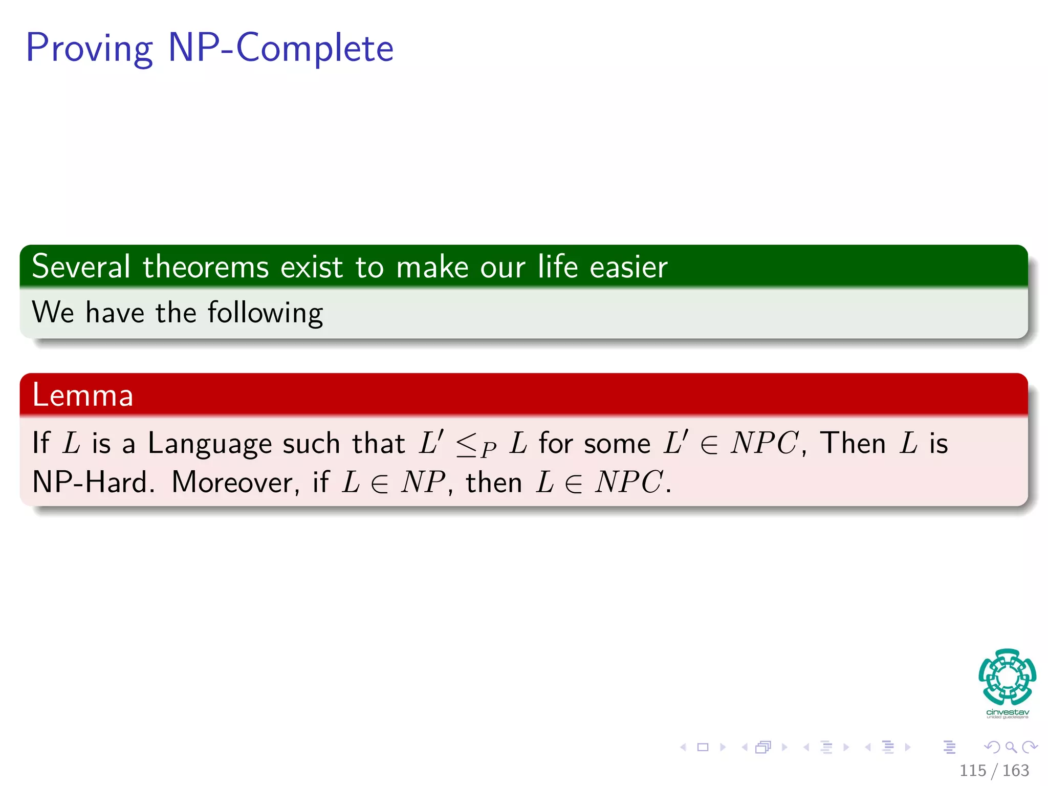 Proving NP-Complete
Several theorems exist to make our life easier
We have the following
Lemma
If L is a Language such that L ≤P L for some L ∈ NPC, Then L is
NP-Hard. Moreover, if L ∈ NP, then L ∈ NPC.
115 / 163
 