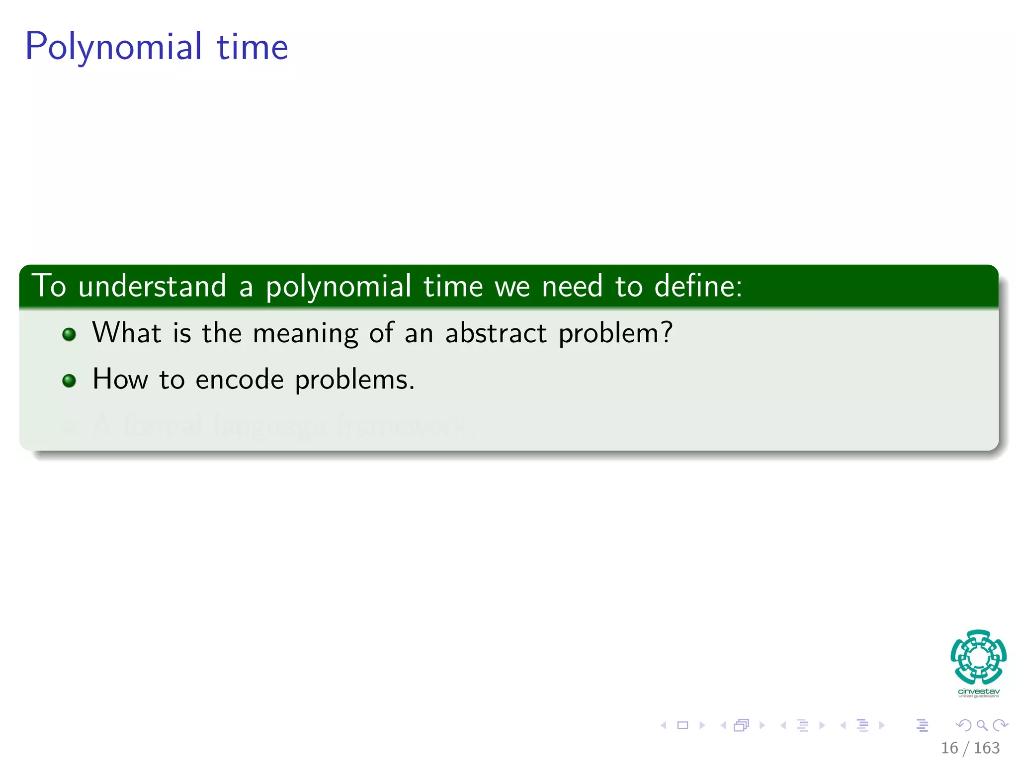 Polynomial time
To understand a polynomial time we need to deﬁne:
What is the meaning of an abstract problem?
How to encode problems.
A formal language framework.
16 / 163
 