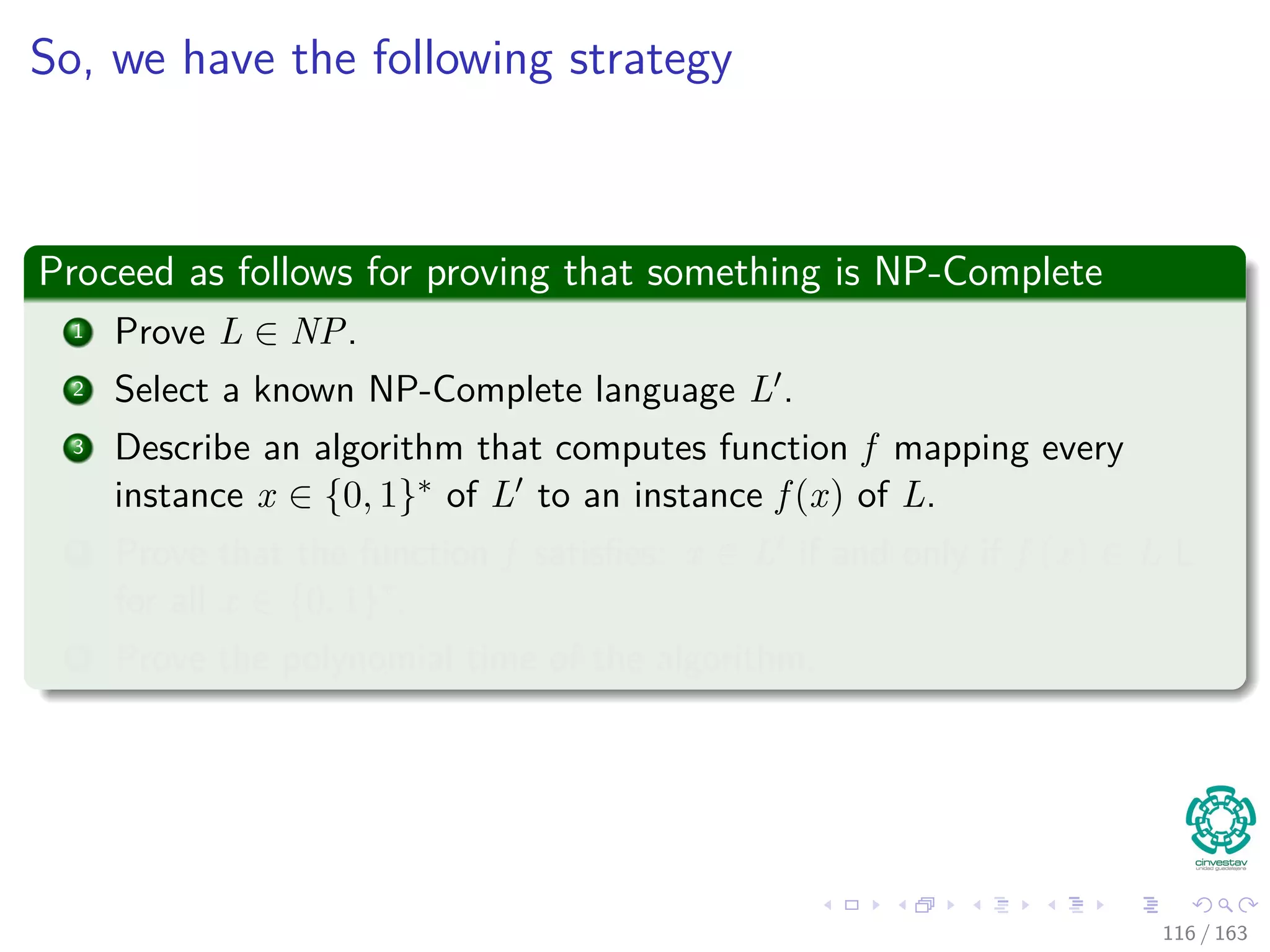 So, we have the following strategy
Proceed as follows for proving that something is NP-Complete
1 Prove L ∈ NP.
2 Select a known NP-Complete language L .
3 Describe an algorithm that computes function f mapping every
instance x ∈ {0, 1}∗ of L to an instance f (x) of L.
4 Prove that the function f satisﬁes: x ∈ L if and only if f (x) ∈ L L
for all x ∈ {0, 1}∗
.
5 Prove the polynomial time of the algorithm.
116 / 163
 