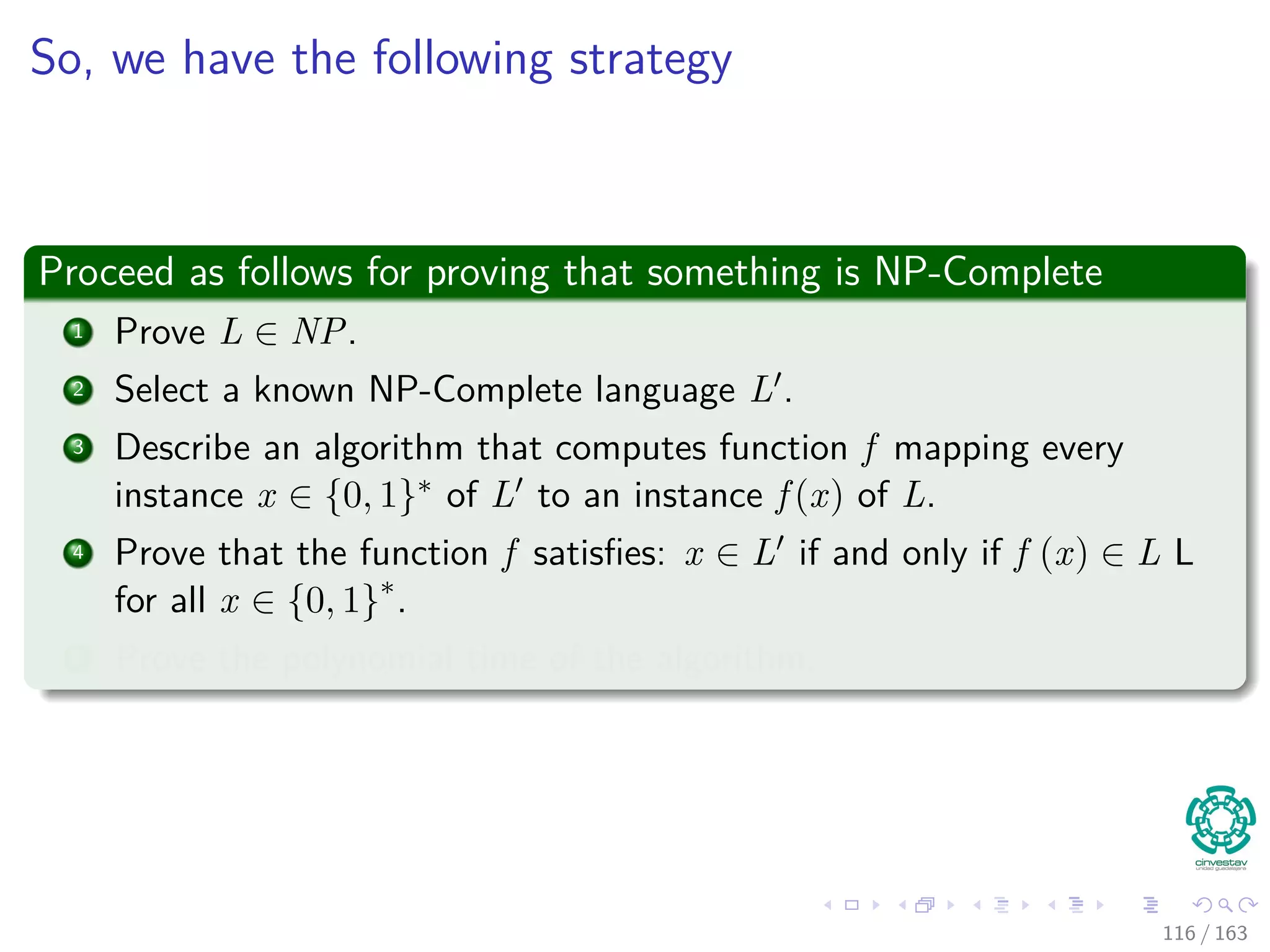 So, we have the following strategy
Proceed as follows for proving that something is NP-Complete
1 Prove L ∈ NP.
2 Select a known NP-Complete language L .
3 Describe an algorithm that computes function f mapping every
instance x ∈ {0, 1}∗ of L to an instance f (x) of L.
4 Prove that the function f satisﬁes: x ∈ L if and only if f (x) ∈ L L
for all x ∈ {0, 1}∗
.
5 Prove the polynomial time of the algorithm.
116 / 163
 