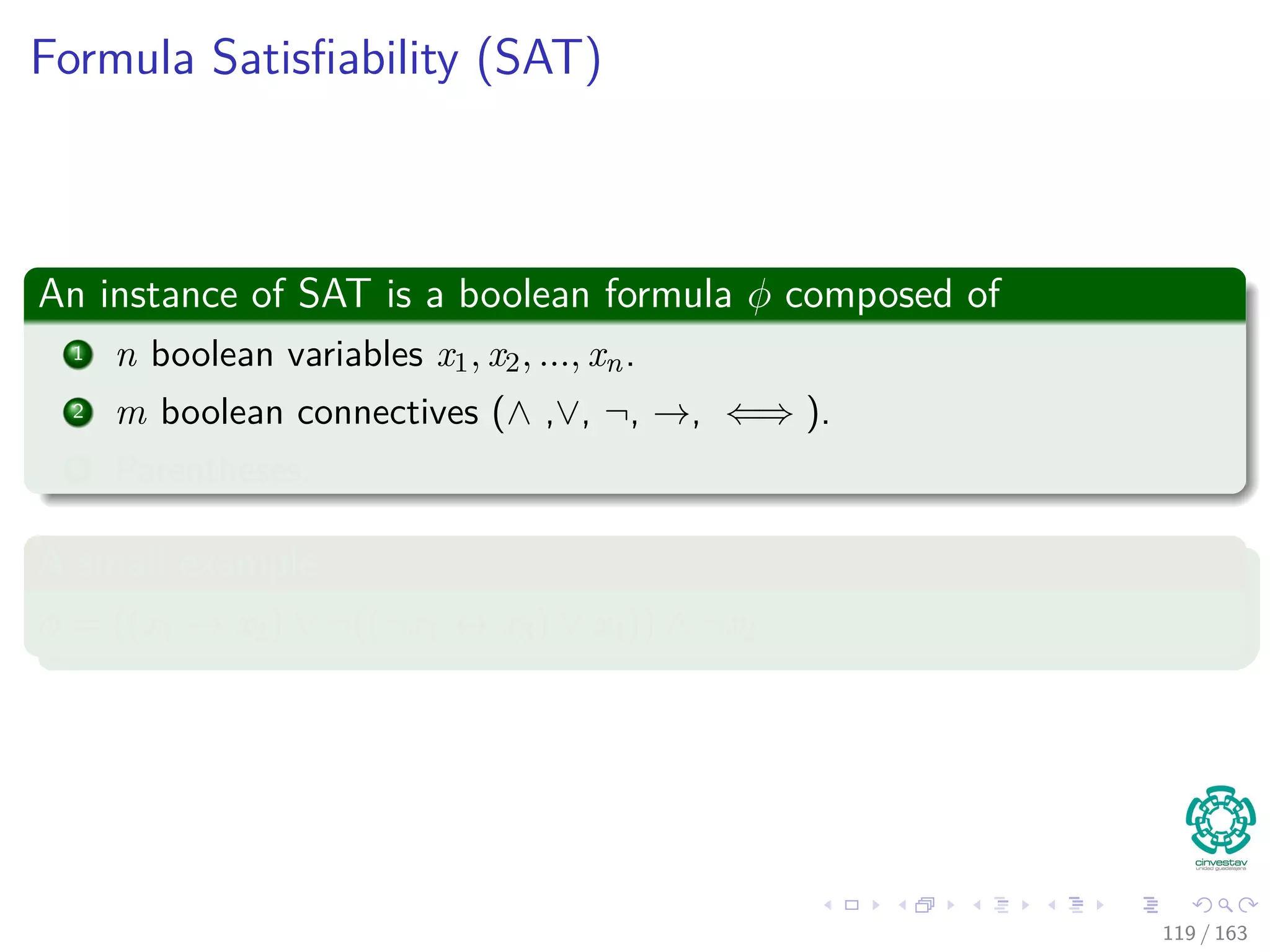 Formula Satisﬁability (SAT)
An instance of SAT is a boolean formula φ composed of
1 n boolean variables x1, x2, ..., xn.
2 m boolean connectives (∧ ,∨, ¬, →, ⇐⇒ ).
3 Parentheses.
A small example
φ = ((x1 → x2) ∨ ¬ ((¬x1 ↔ x3) ∨ x4)) ∧ ¬x2
119 / 163
 