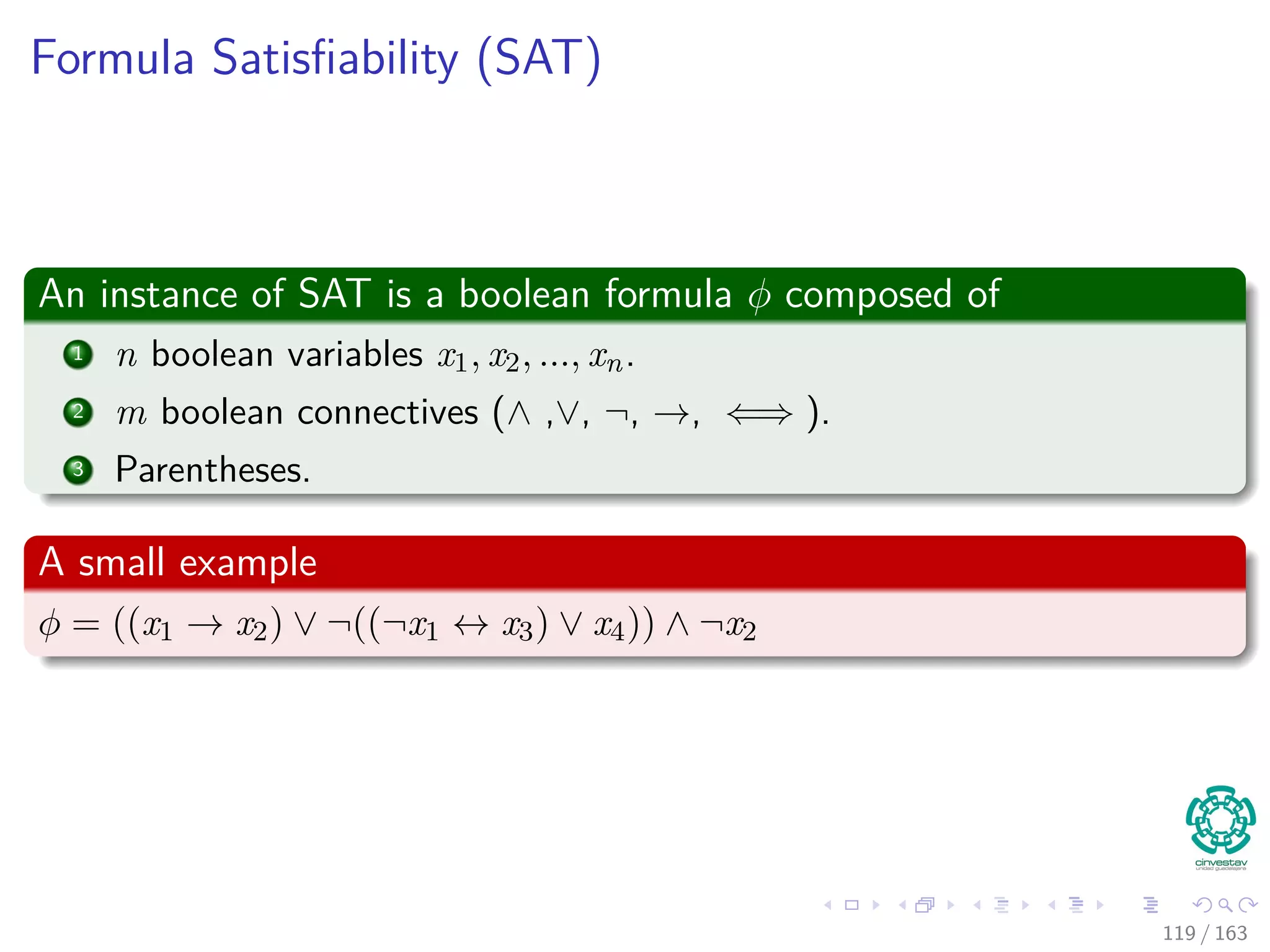 Formula Satisﬁability (SAT)
An instance of SAT is a boolean formula φ composed of
1 n boolean variables x1, x2, ..., xn.
2 m boolean connectives (∧ ,∨, ¬, →, ⇐⇒ ).
3 Parentheses.
A small example
φ = ((x1 → x2) ∨ ¬ ((¬x1 ↔ x3) ∨ x4)) ∧ ¬x2
119 / 163
 