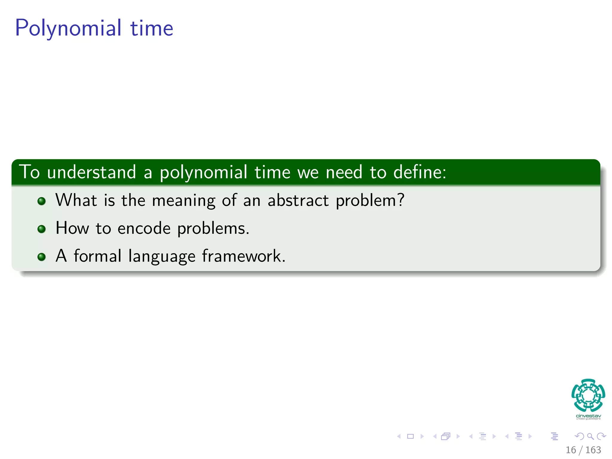 Polynomial time
To understand a polynomial time we need to deﬁne:
What is the meaning of an abstract problem?
How to encode problems.
A formal language framework.
16 / 163
 