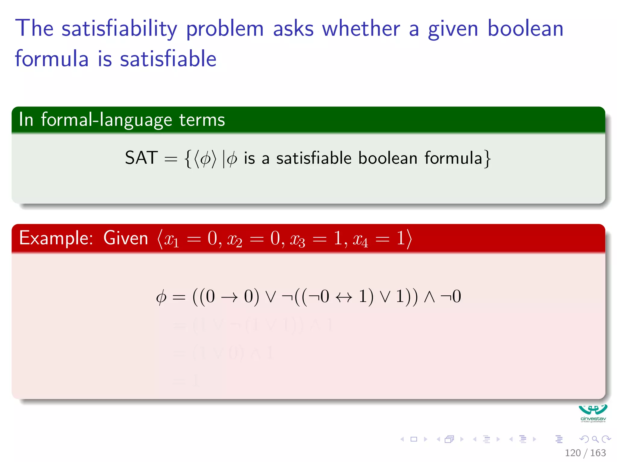 The satisﬁability problem asks whether a given boolean
formula is satisﬁable
In formal-language terms
SAT = { φ |φ is a satisﬁable boolean formula}
Example: Given x1 = 0, x2 = 0, x3 = 1, x4 = 1
φ = ((0 → 0) ∨ ¬((¬0 ↔ 1) ∨ 1)) ∧ ¬0
= (1 ∨ ¬ (1 ∨ 1)) ∧ 1
= (1 ∨ 0) ∧ 1
= 1
120 / 163
 