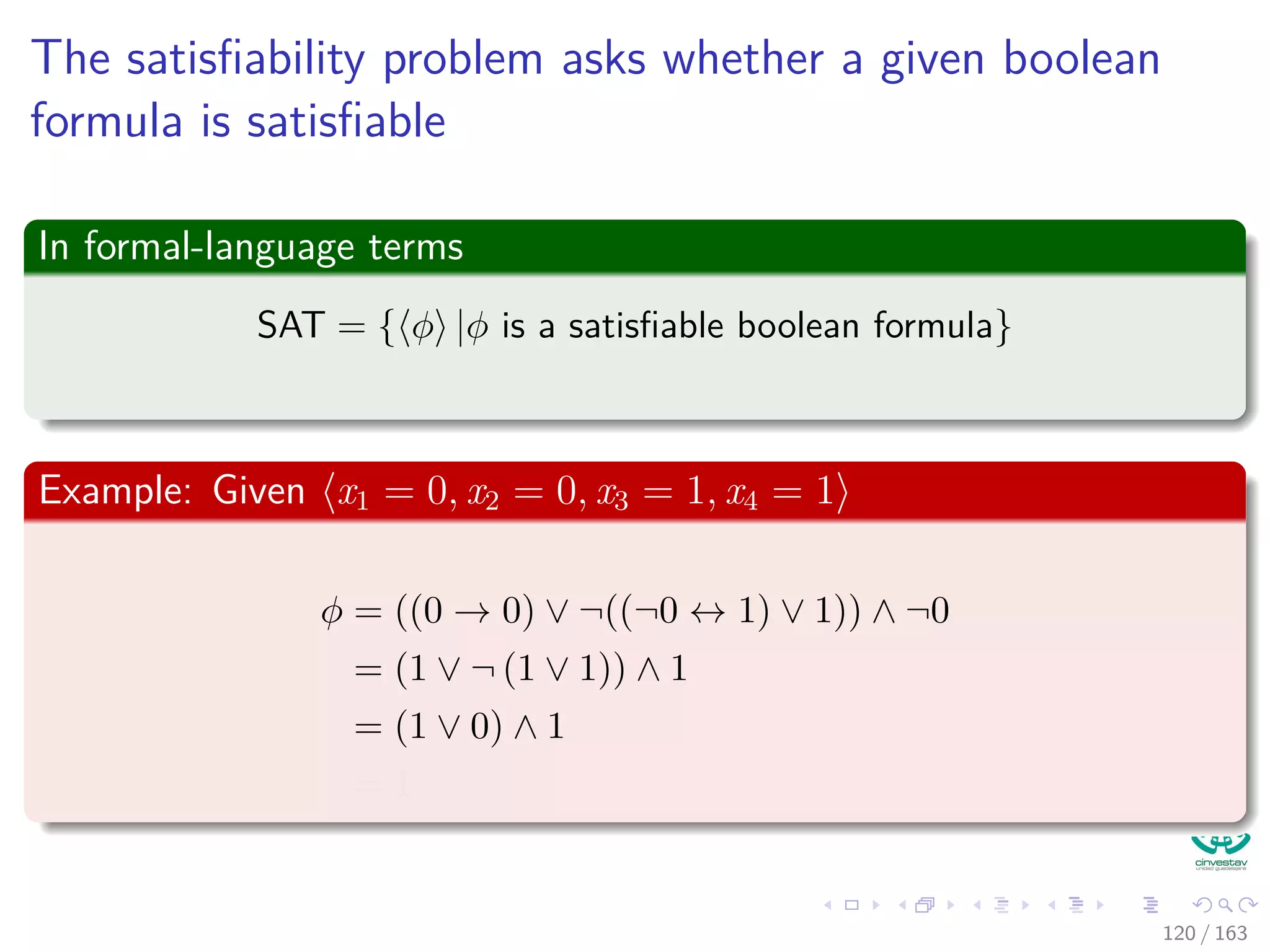 The satisﬁability problem asks whether a given boolean
formula is satisﬁable
In formal-language terms
SAT = { φ |φ is a satisﬁable boolean formula}
Example: Given x1 = 0, x2 = 0, x3 = 1, x4 = 1
φ = ((0 → 0) ∨ ¬((¬0 ↔ 1) ∨ 1)) ∧ ¬0
= (1 ∨ ¬ (1 ∨ 1)) ∧ 1
= (1 ∨ 0) ∧ 1
= 1
120 / 163
 