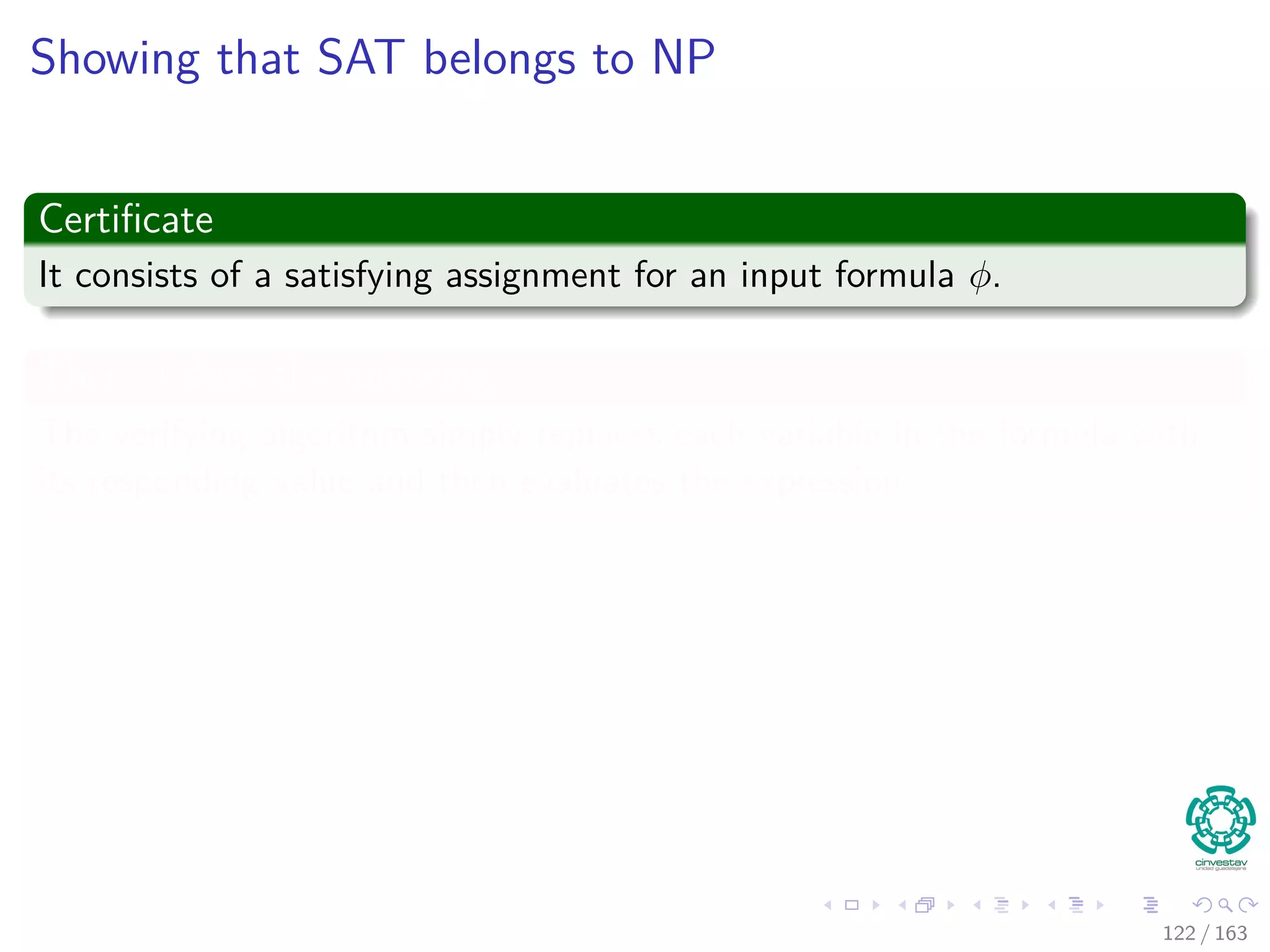 Showing that SAT belongs to NP
Certiﬁcate
It consists of a satisfying assignment for an input formula φ.
Then A does the following
The verifying algorithm simply replaces each variable in the formula with
its responding value and then evaluates the expression.
Properties
This task is easy to do in polynomial time.
If the expression evaluates to 1, then the algorithm has veriﬁed that
the formula is satisﬁable.
122 / 163
 