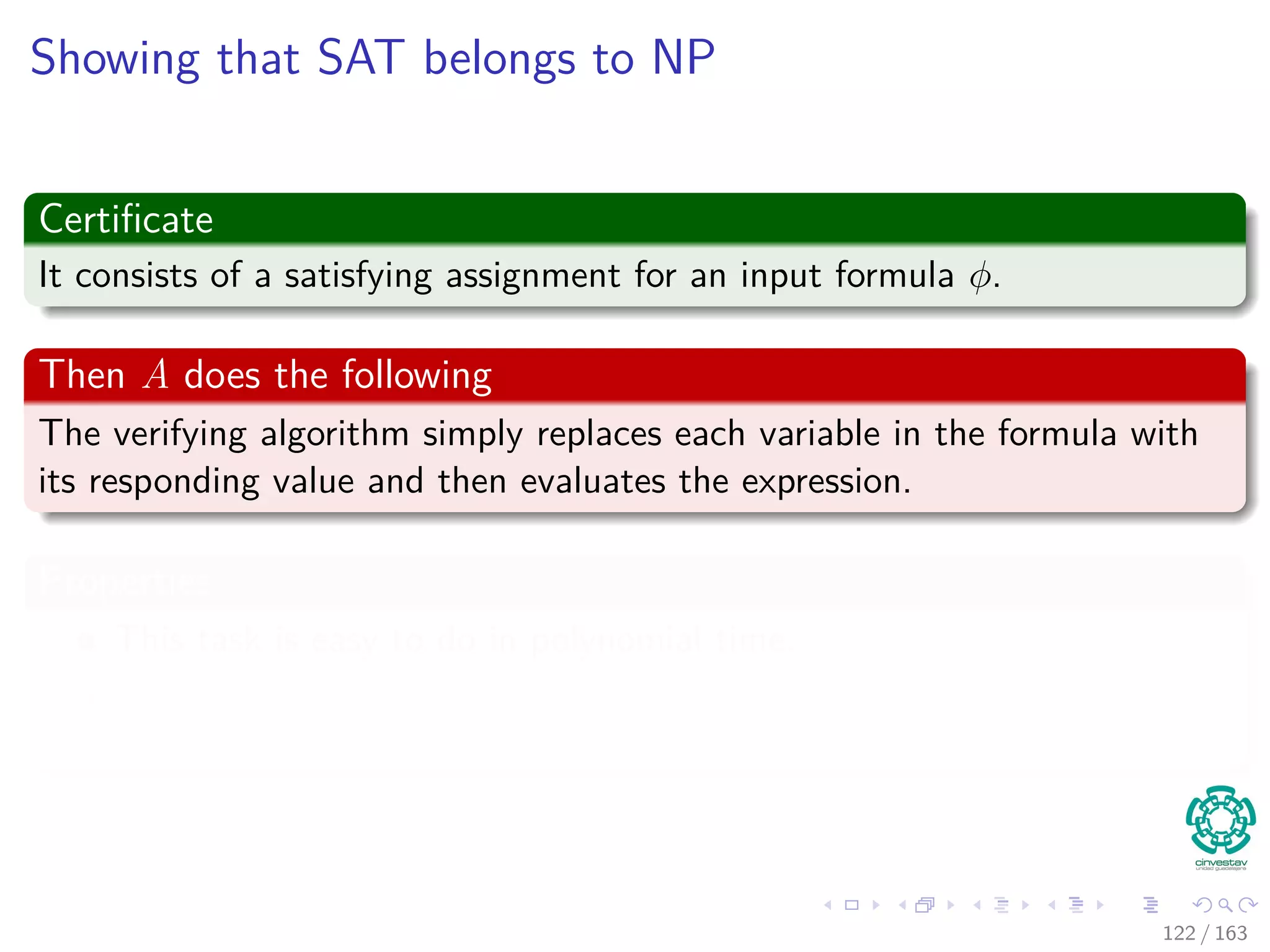 Showing that SAT belongs to NP
Certiﬁcate
It consists of a satisfying assignment for an input formula φ.
Then A does the following
The verifying algorithm simply replaces each variable in the formula with
its responding value and then evaluates the expression.
Properties
This task is easy to do in polynomial time.
If the expression evaluates to 1, then the algorithm has veriﬁed that
the formula is satisﬁable.
122 / 163
 