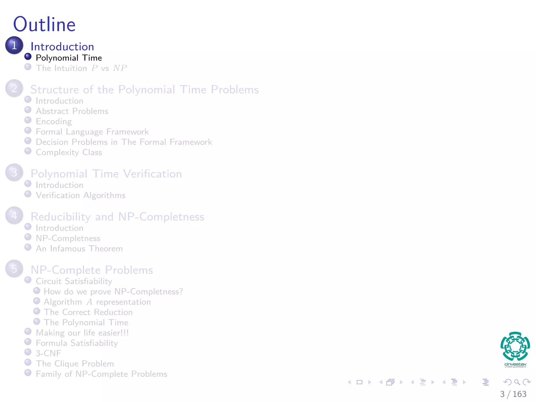 Outline
1 Introduction
Polynomial Time
The Intuition P vs NP
2 Structure of the Polynomial Time Problems
Introduction
Abstract Problems
Encoding
Formal Language Framework
Decision Problems in The Formal Framework
Complexity Class
3 Polynomial Time Veriﬁcation
Introduction
Veriﬁcation Algorithms
4 Reducibility and NP-Completness
Introduction
NP-Completness
An Infamous Theorem
5 NP-Complete Problems
Circuit Satisﬁability
How do we prove NP-Completness?
Algorithm A representation
The Correct Reduction
The Polynomial Time
Making our life easier!!!
Formula Satisﬁability
3-CNF
The Clique Problem
Family of NP-Complete Problems
3 / 163
 
