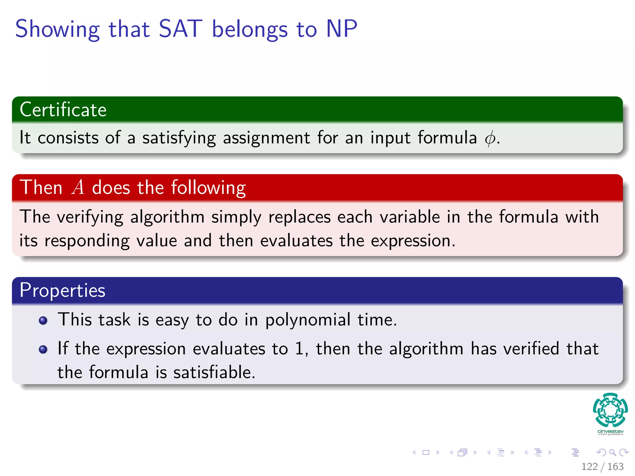 Showing that SAT belongs to NP
Certiﬁcate
It consists of a satisfying assignment for an input formula φ.
Then A does the following
The verifying algorithm simply replaces each variable in the formula with
its responding value and then evaluates the expression.
Properties
This task is easy to do in polynomial time.
If the expression evaluates to 1, then the algorithm has veriﬁed that
the formula is satisﬁable.
122 / 163
 