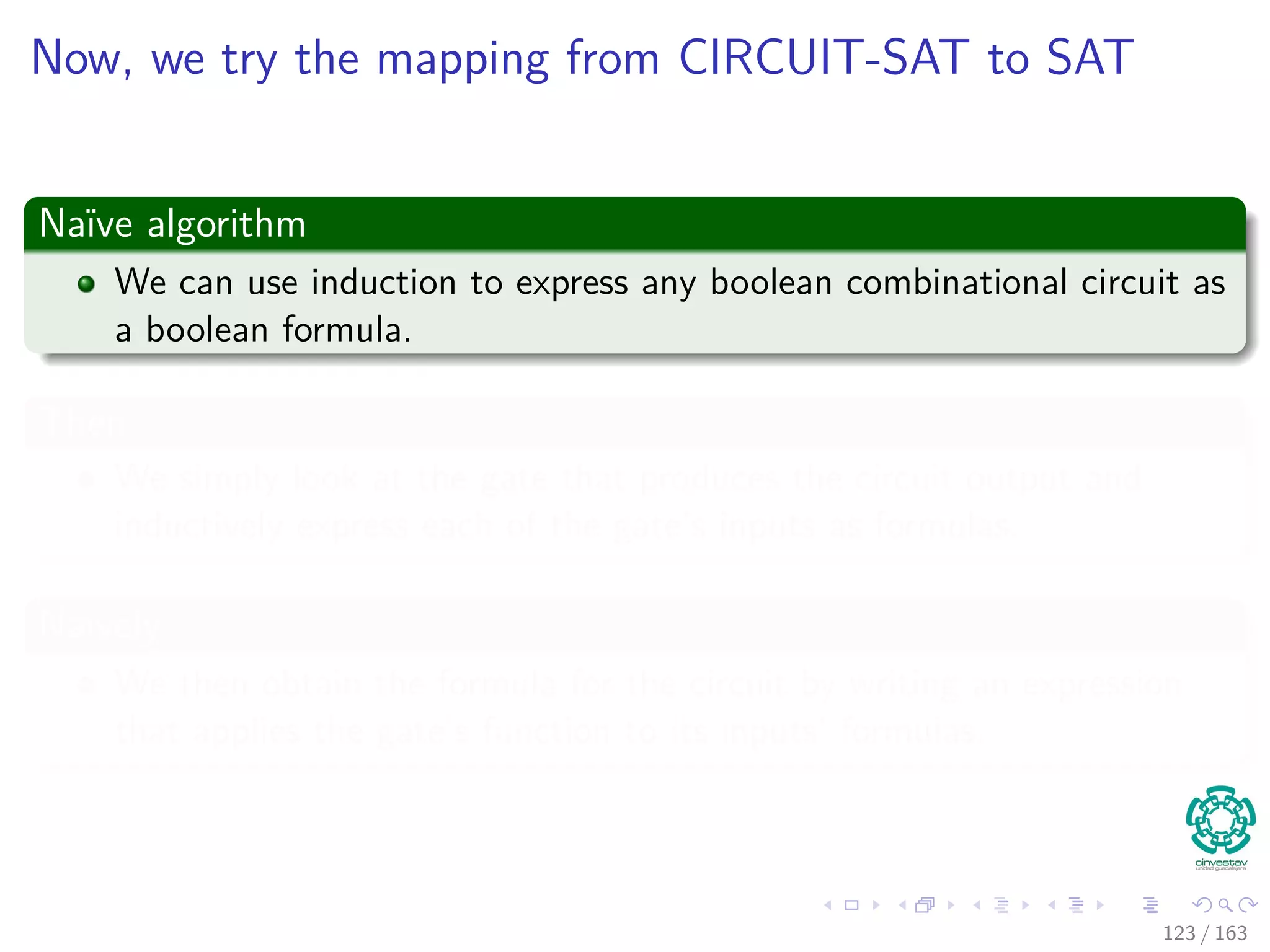 Now, we try the mapping from CIRCUIT-SAT to SAT
Naïve algorithm
We can use induction to express any boolean combinational circuit as
a boolean formula.
Then
We simply look at the gate that produces the circuit output and
inductively express each of the gate’s inputs as formulas.
Naively
We then obtain the formula for the circuit by writing an expression
that applies the gate’s function to its inputs’ formulas.
123 / 163
 