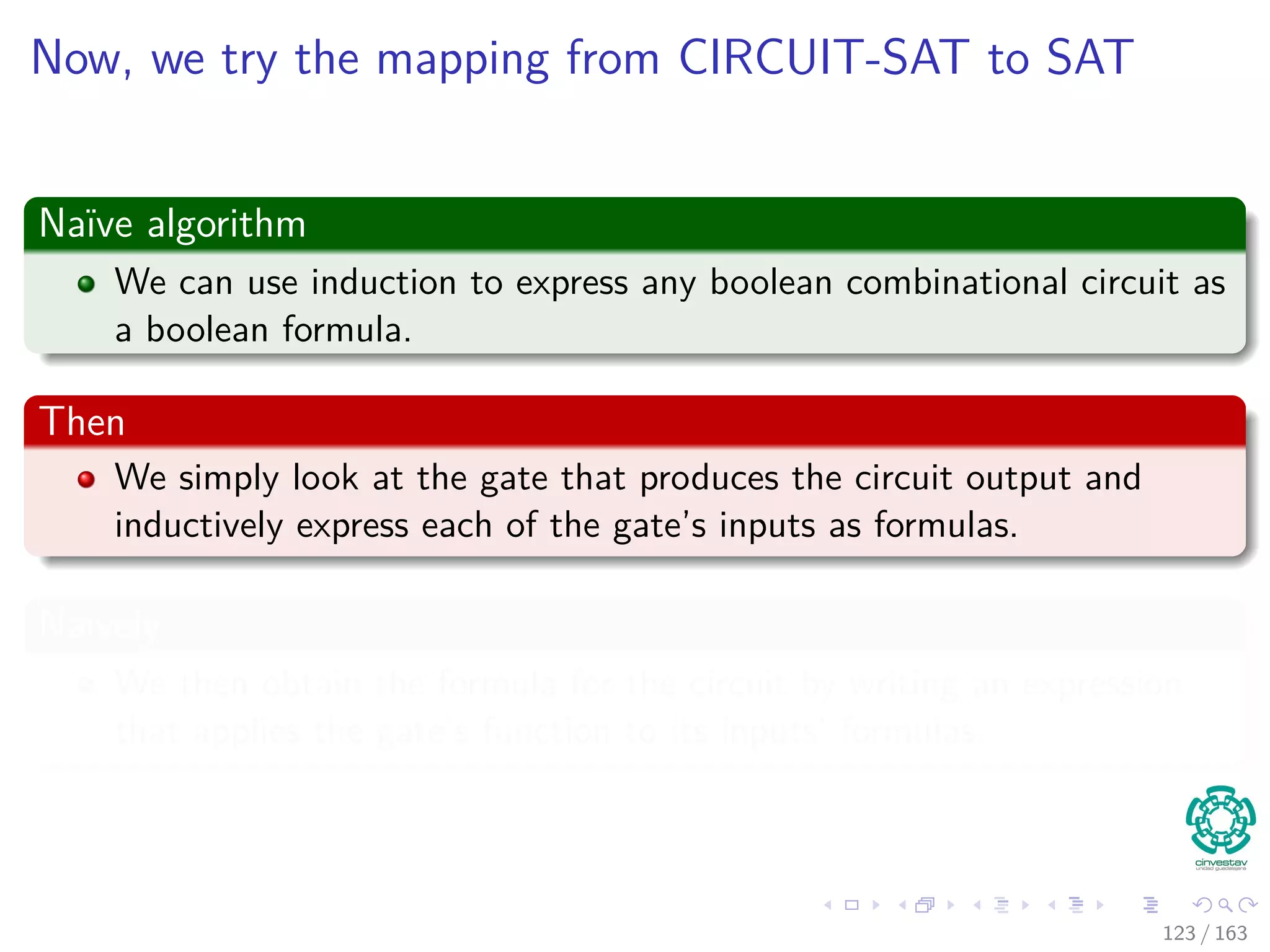Now, we try the mapping from CIRCUIT-SAT to SAT
Naïve algorithm
We can use induction to express any boolean combinational circuit as
a boolean formula.
Then
We simply look at the gate that produces the circuit output and
inductively express each of the gate’s inputs as formulas.
Naively
We then obtain the formula for the circuit by writing an expression
that applies the gate’s function to its inputs’ formulas.
123 / 163
 