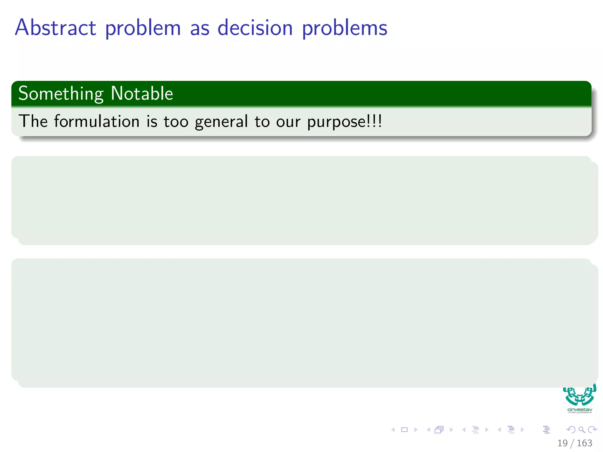 Abstract problem as decision problems
Something Notable
The formulation is too general to our purpose!!!
Thus, we do a restriction
The theory of NP-completeness restricts attention to decision problems:
Those having a YES/NO solution.
Then
We can view an abstract decision problem as a function that maps the
instance set I to the solution set {0, 1}:
Q : I → {0, 1}
19 / 163
 