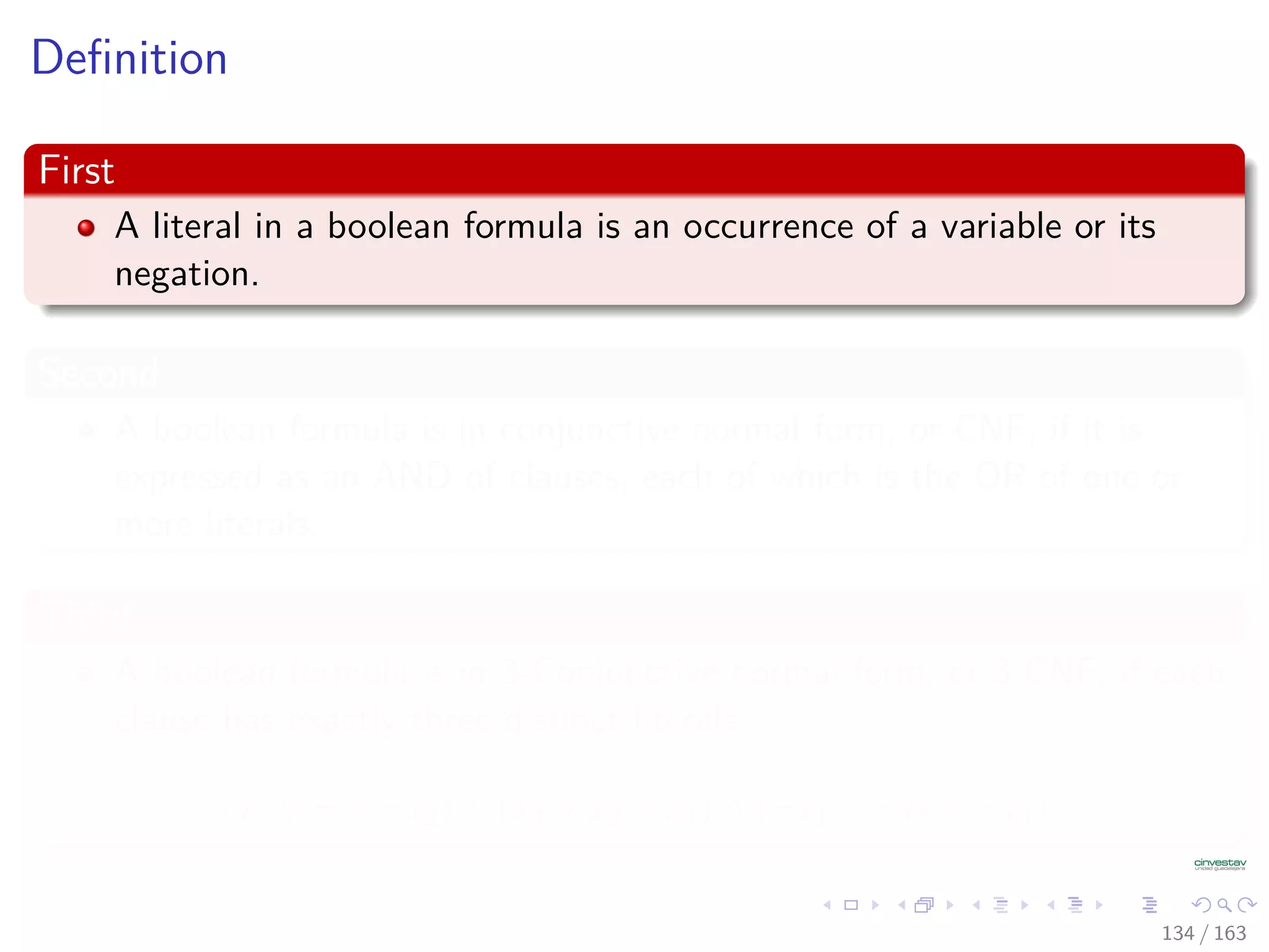 Deﬁnition
First
A literal in a boolean formula is an occurrence of a variable or its
negation.
Second
A boolean formula is in conjunctive normal form, or CNF, if it is
expressed as an AND of clauses, each of which is the OR of one or
more literals.
Third
A boolean formula is in 3-Conjunctive normal form, or 3-CNF, if each
clause has exactly three distinct literals.
(x1 ∨ ¬ ∨ ¬x2) ∧ (x3 ∨ x2 ∨ x4) ∧ (¬x1 ∨ ¬x3 ∨ ¬x4)
134 / 163
 