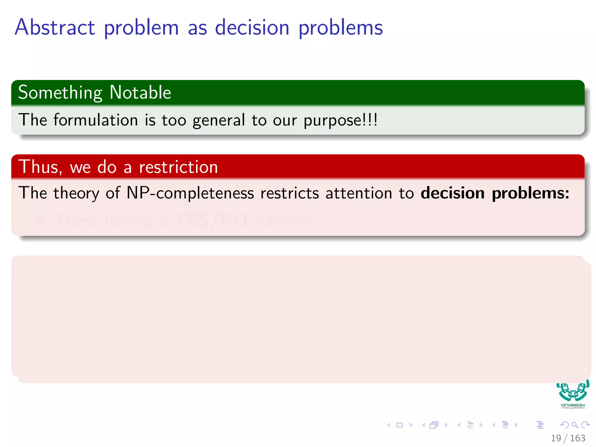 Abstract problem as decision problems
Something Notable
The formulation is too general to our purpose!!!
Thus, we do a restriction
The theory of NP-completeness restricts attention to decision problems:
Those having a YES/NO solution.
Then
We can view an abstract decision problem as a function that maps the
instance set I to the solution set {0, 1}:
Q : I → {0, 1}
19 / 163
 