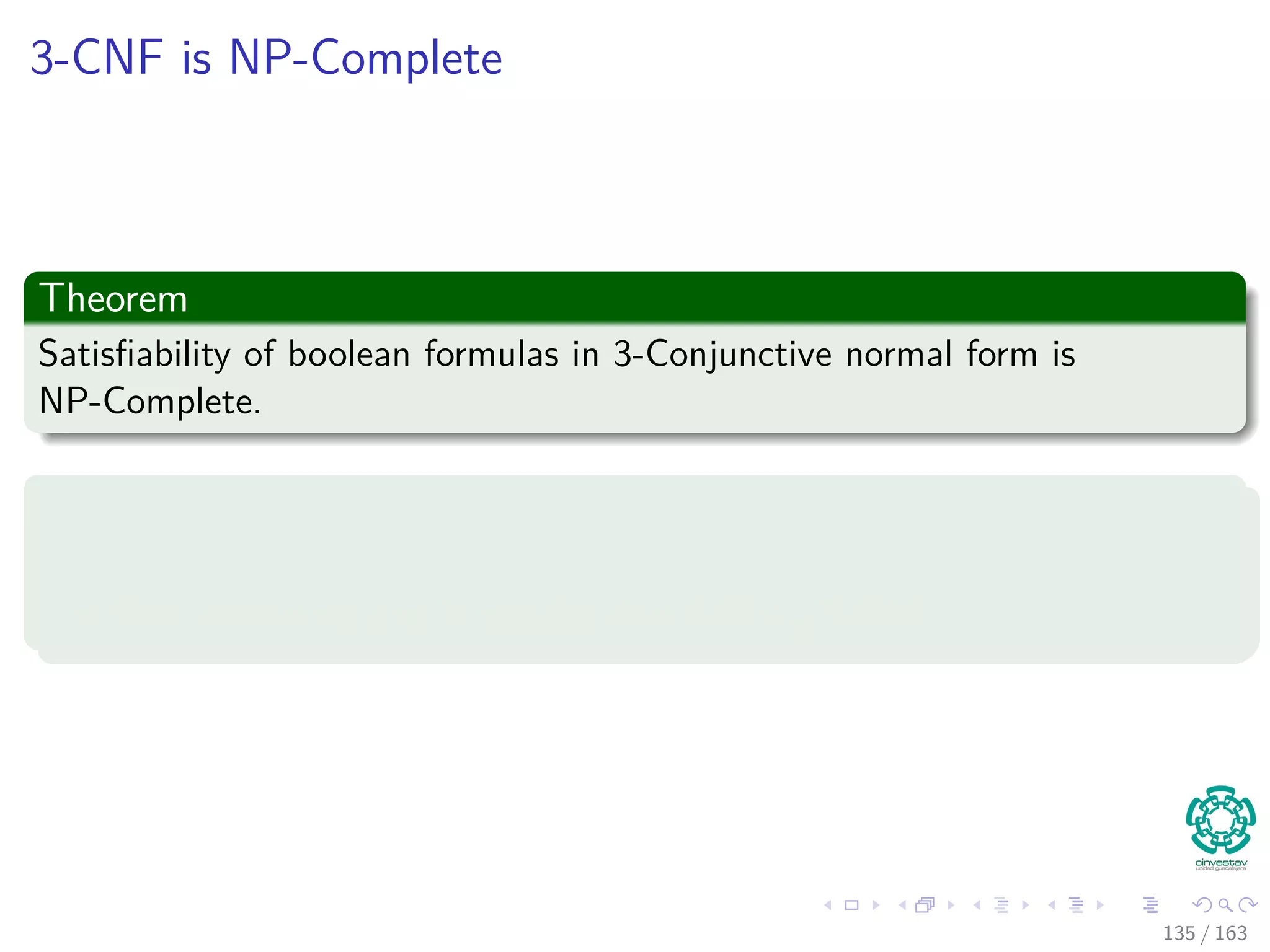 3-CNF is NP-Complete
Theorem
Satisﬁability of boolean formulas in 3-Conjunctive normal form is
NP-Complete.
Proof
The NP part is similar to the previous theorem.
The interesting part is proving that SAT≤p 3-CNF
135 / 163
 