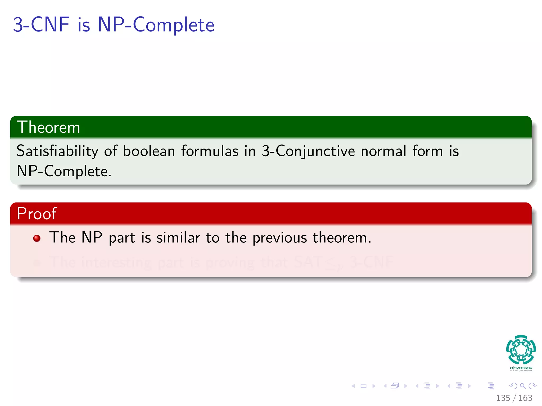 3-CNF is NP-Complete
Theorem
Satisﬁability of boolean formulas in 3-Conjunctive normal form is
NP-Complete.
Proof
The NP part is similar to the previous theorem.
The interesting part is proving that SAT≤p 3-CNF
135 / 163
 
