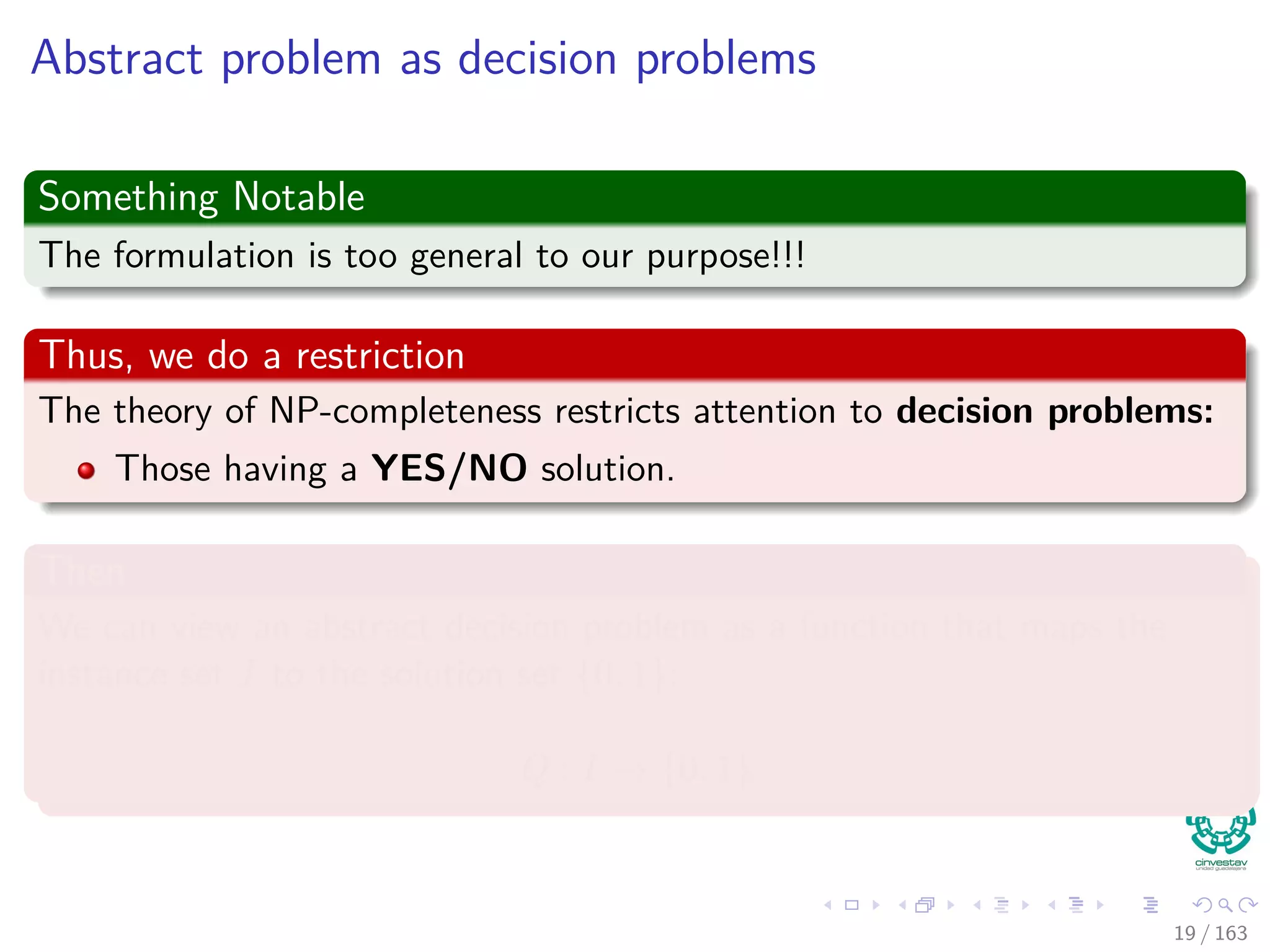Abstract problem as decision problems
Something Notable
The formulation is too general to our purpose!!!
Thus, we do a restriction
The theory of NP-completeness restricts attention to decision problems:
Those having a YES/NO solution.
Then
We can view an abstract decision problem as a function that maps the
instance set I to the solution set {0, 1}:
Q : I → {0, 1}
19 / 163
 