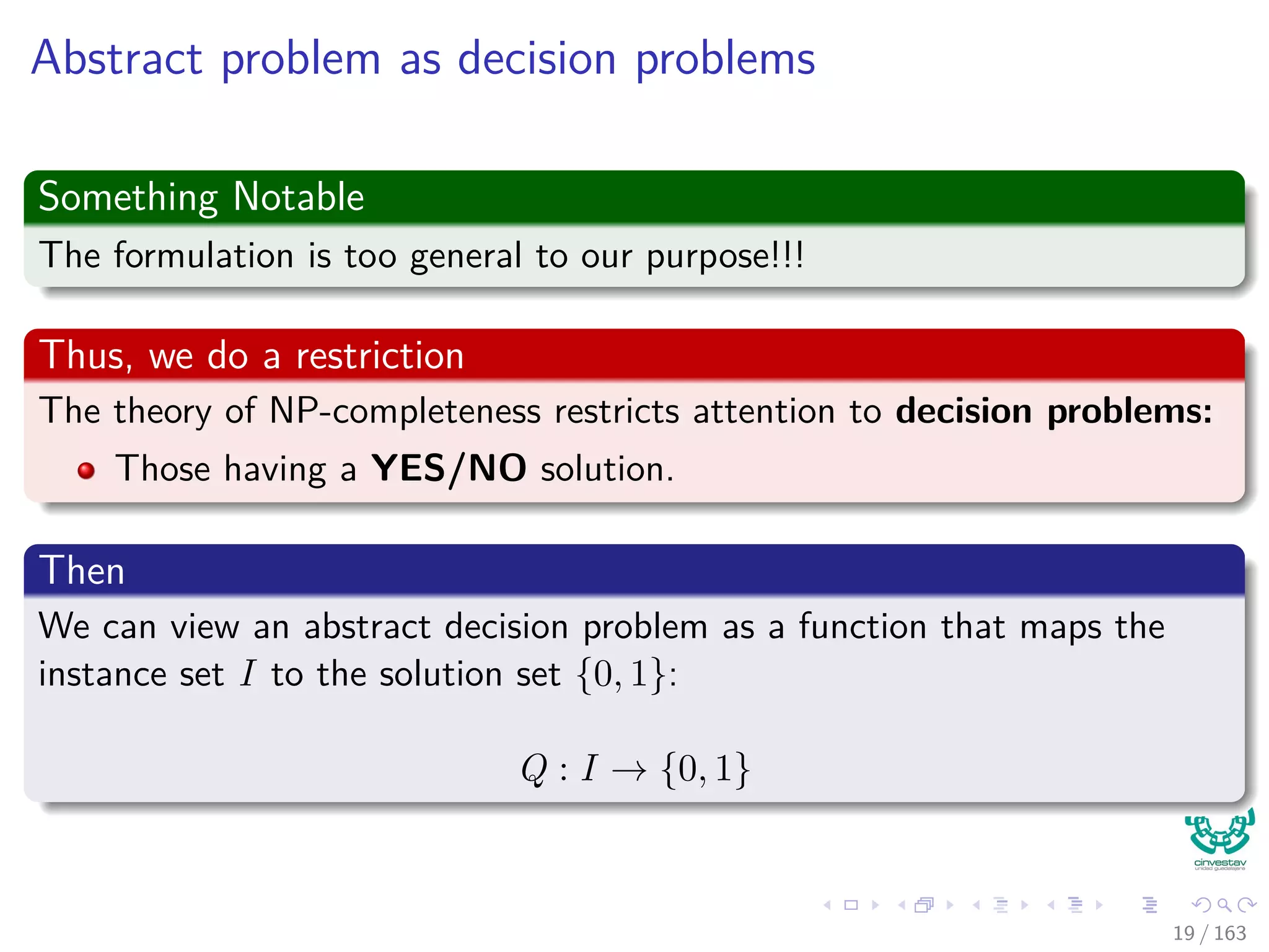 Abstract problem as decision problems
Something Notable
The formulation is too general to our purpose!!!
Thus, we do a restriction
The theory of NP-completeness restricts attention to decision problems:
Those having a YES/NO solution.
Then
We can view an abstract decision problem as a function that maps the
instance set I to the solution set {0, 1}:
Q : I → {0, 1}
19 / 163
 