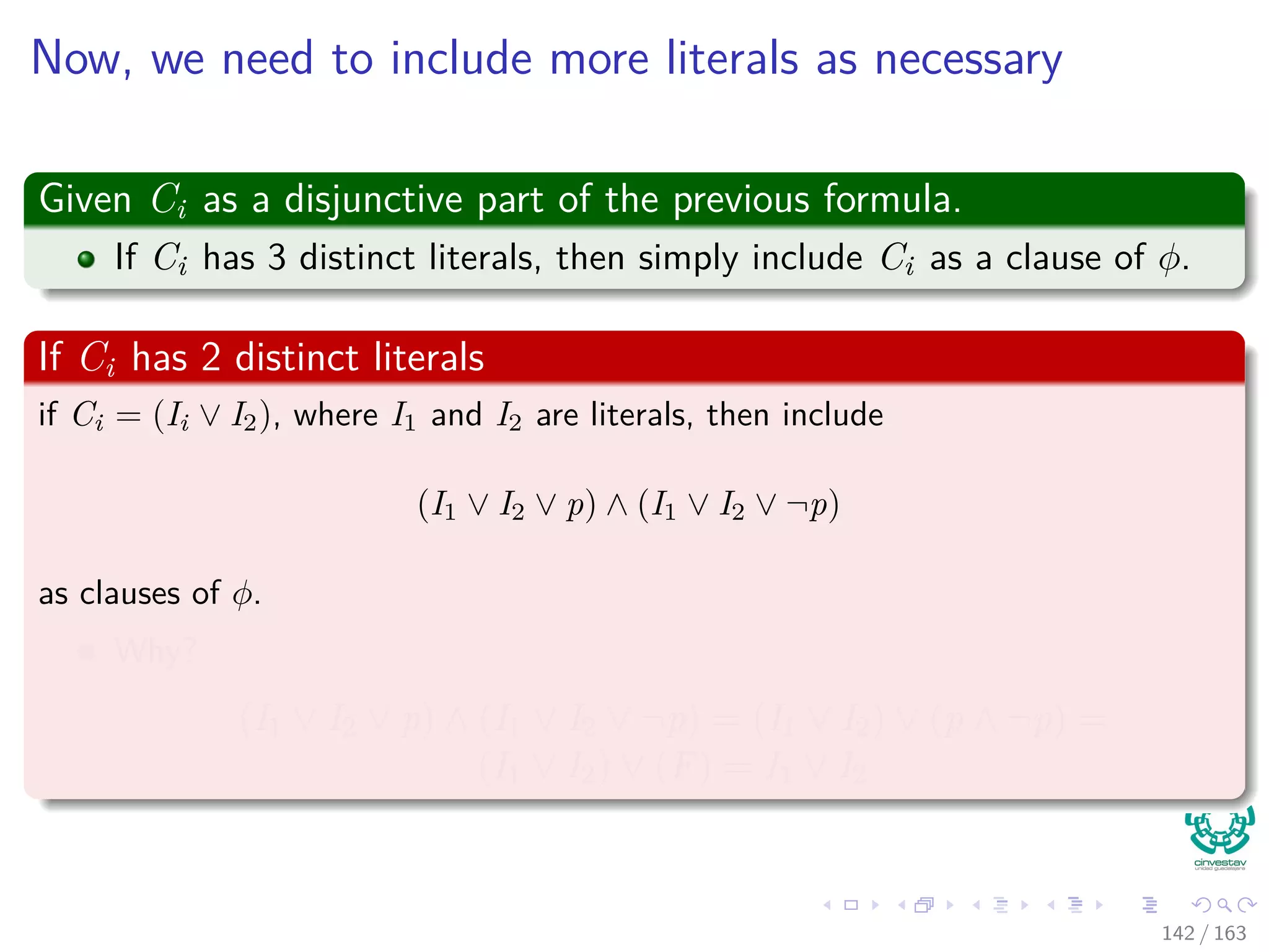 Now, we need to include more literals as necessary
Given Ci as a disjunctive part of the previous formula.
If Ci has 3 distinct literals, then simply include Ci as a clause of φ.
If Ci has 2 distinct literals
if Ci = (Ii ∨ I2), where I1 and I2 are literals, then include
(I1 ∨ I2 ∨ p) ∧ (I1 ∨ I2 ∨ ¬p)
as clauses of φ.
Why?
(I1 ∨ I2 ∨ p) ∧ (I1 ∨ I2 ∨ ¬p) = (I1 ∨ I2) ∨ (p ∧ ¬p) =
(I1 ∨ I2) ∨ (F) = I1 ∨ I2
142 / 163
 