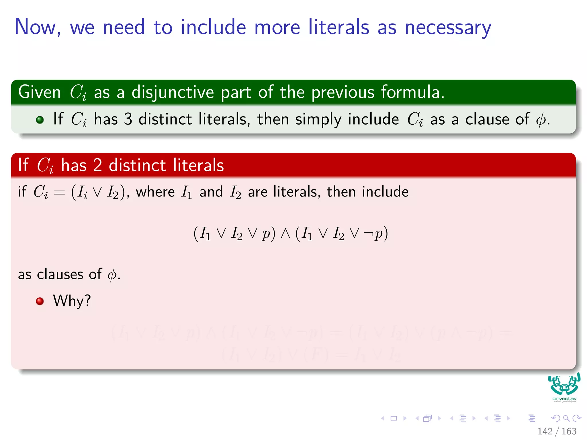 Now, we need to include more literals as necessary
Given Ci as a disjunctive part of the previous formula.
If Ci has 3 distinct literals, then simply include Ci as a clause of φ.
If Ci has 2 distinct literals
if Ci = (Ii ∨ I2), where I1 and I2 are literals, then include
(I1 ∨ I2 ∨ p) ∧ (I1 ∨ I2 ∨ ¬p)
as clauses of φ.
Why?
(I1 ∨ I2 ∨ p) ∧ (I1 ∨ I2 ∨ ¬p) = (I1 ∨ I2) ∨ (p ∧ ¬p) =
(I1 ∨ I2) ∨ (F) = I1 ∨ I2
142 / 163
 