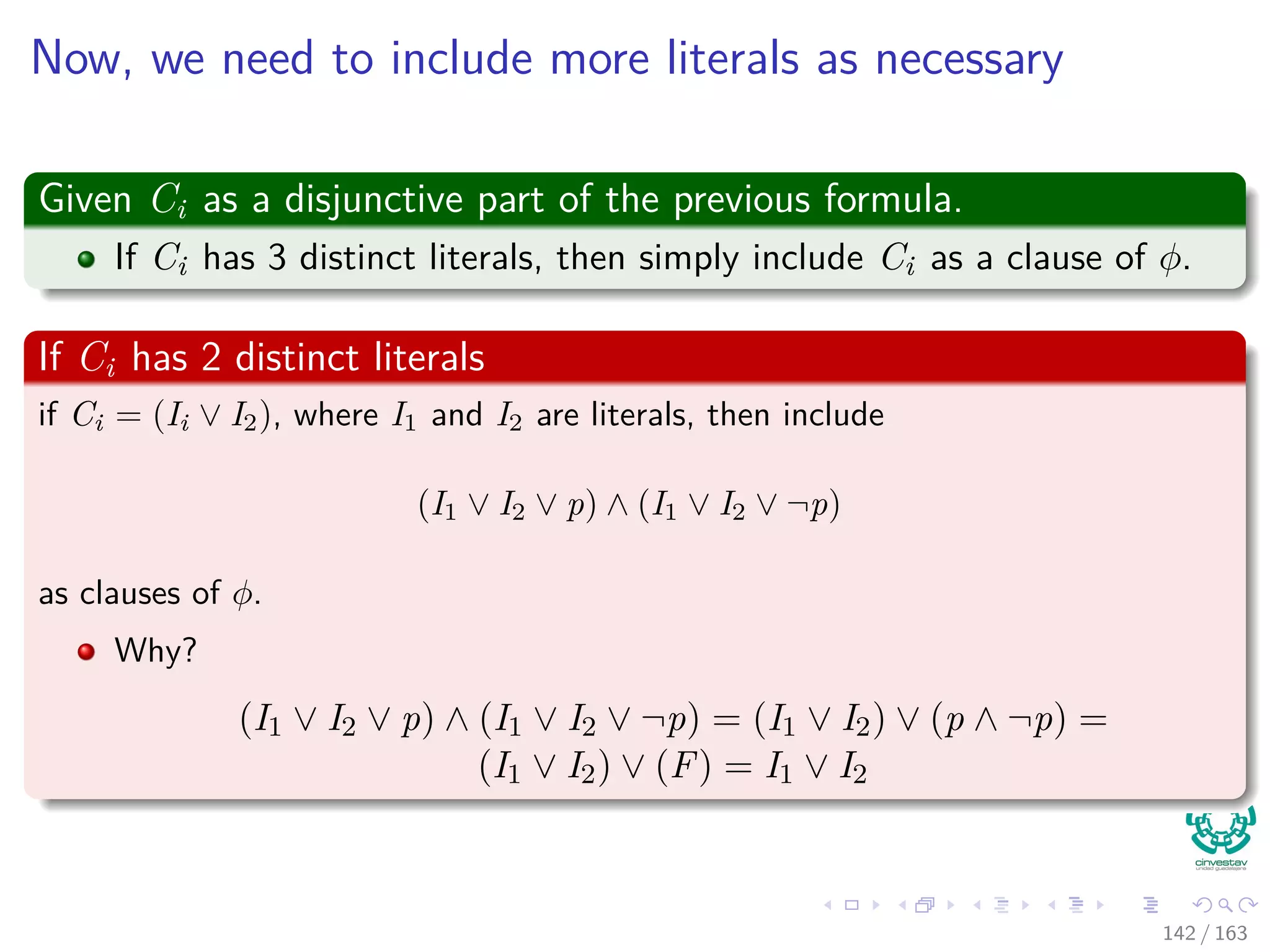 Now, we need to include more literals as necessary
Given Ci as a disjunctive part of the previous formula.
If Ci has 3 distinct literals, then simply include Ci as a clause of φ.
If Ci has 2 distinct literals
if Ci = (Ii ∨ I2), where I1 and I2 are literals, then include
(I1 ∨ I2 ∨ p) ∧ (I1 ∨ I2 ∨ ¬p)
as clauses of φ.
Why?
(I1 ∨ I2 ∨ p) ∧ (I1 ∨ I2 ∨ ¬p) = (I1 ∨ I2) ∨ (p ∧ ¬p) =
(I1 ∨ I2) ∨ (F) = I1 ∨ I2
142 / 163
 