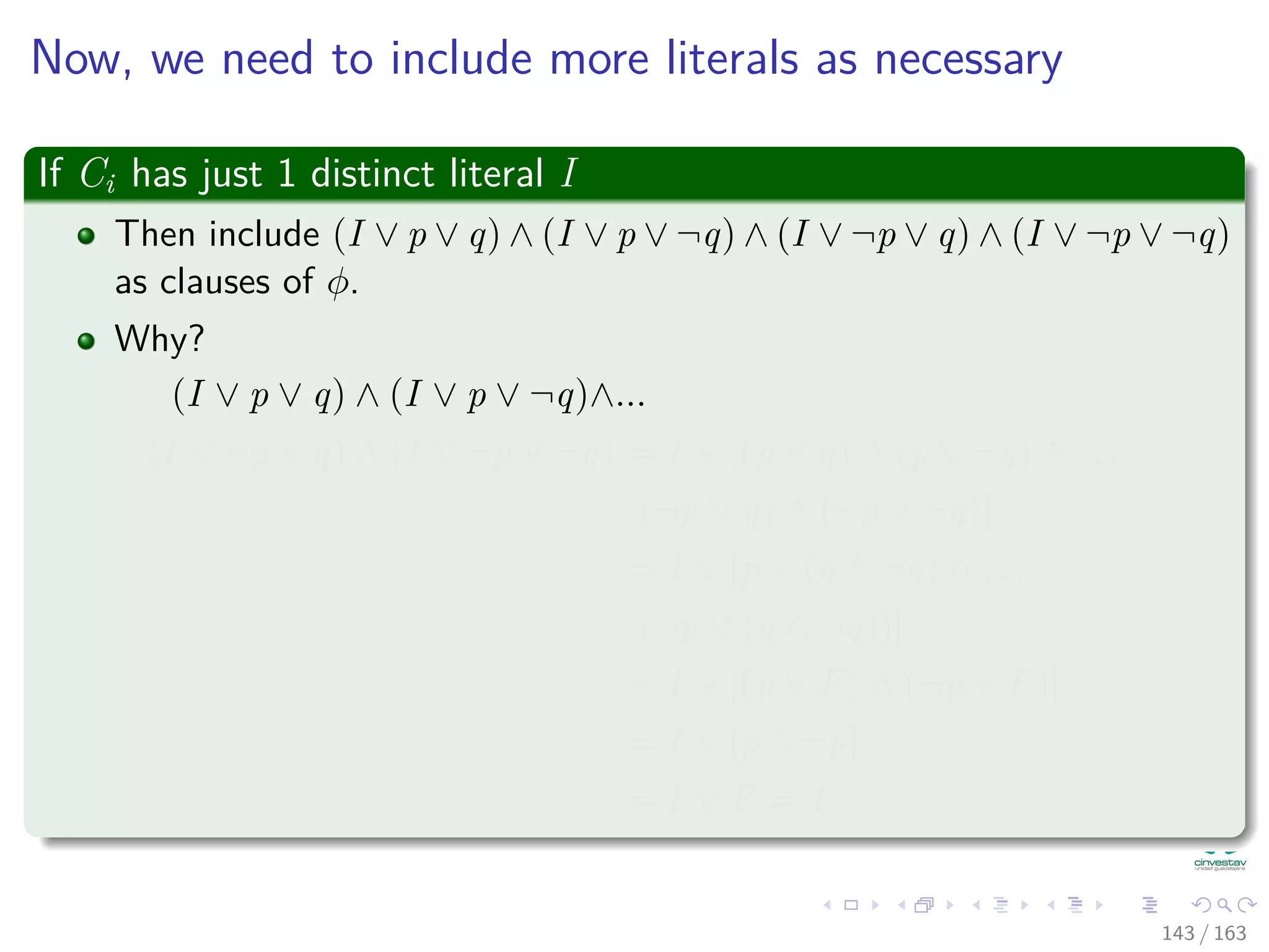 Now, we need to include more literals as necessary
If Ci has just 1 distinct literal I
Then include (I ∨ p ∨ q) ∧ (I ∨ p ∨ ¬q) ∧ (I ∨ ¬p ∨ q) ∧ (I ∨ ¬p ∨ ¬q)
as clauses of φ.
Why?
(I ∨ p ∨ q) ∧ (I ∨ p ∨ ¬q)∧...
(I ∨ ¬p ∨ q) ∧ (I ∨ ¬p ∨ ¬q) = I ∨ [(p ∨ q) ∧ (p ∨ ¬q) ∧ . . .
(¬p ∨ q) ∧ (¬p ∨ ¬q)]
= I ∨ [p ∨ (q ∧ ¬q) ∧ . . .
(¬p ∨ (q ∧ ¬q))]
= I ∨ [(p ∨ F) ∧ (¬p ∨ F)]
= I ∨ [p ∧ ¬p]
= I ∨ F = I
143 / 163
 