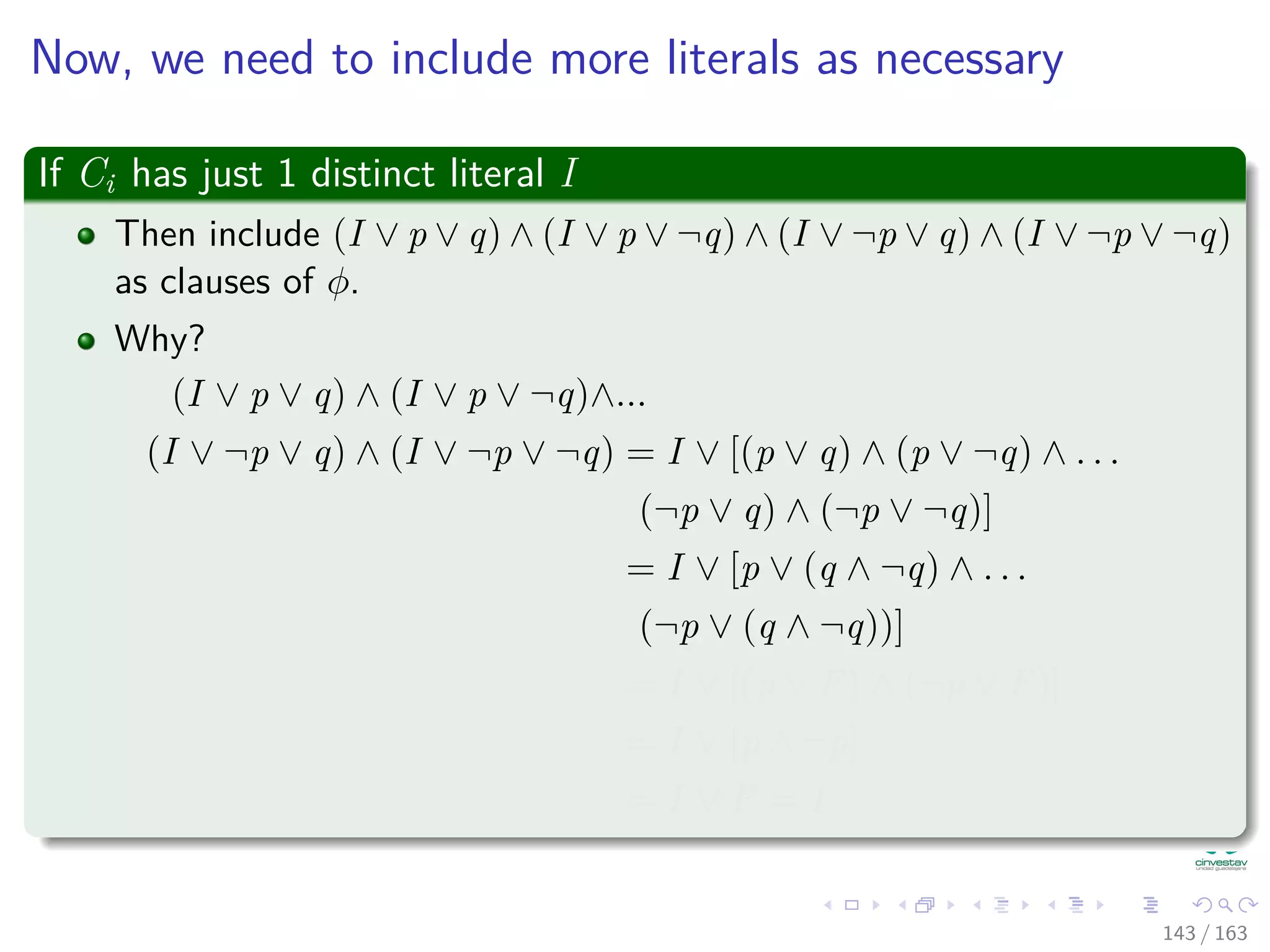 Now, we need to include more literals as necessary
If Ci has just 1 distinct literal I
Then include (I ∨ p ∨ q) ∧ (I ∨ p ∨ ¬q) ∧ (I ∨ ¬p ∨ q) ∧ (I ∨ ¬p ∨ ¬q)
as clauses of φ.
Why?
(I ∨ p ∨ q) ∧ (I ∨ p ∨ ¬q)∧...
(I ∨ ¬p ∨ q) ∧ (I ∨ ¬p ∨ ¬q) = I ∨ [(p ∨ q) ∧ (p ∨ ¬q) ∧ . . .
(¬p ∨ q) ∧ (¬p ∨ ¬q)]
= I ∨ [p ∨ (q ∧ ¬q) ∧ . . .
(¬p ∨ (q ∧ ¬q))]
= I ∨ [(p ∨ F) ∧ (¬p ∨ F)]
= I ∨ [p ∧ ¬p]
= I ∨ F = I
143 / 163
 
