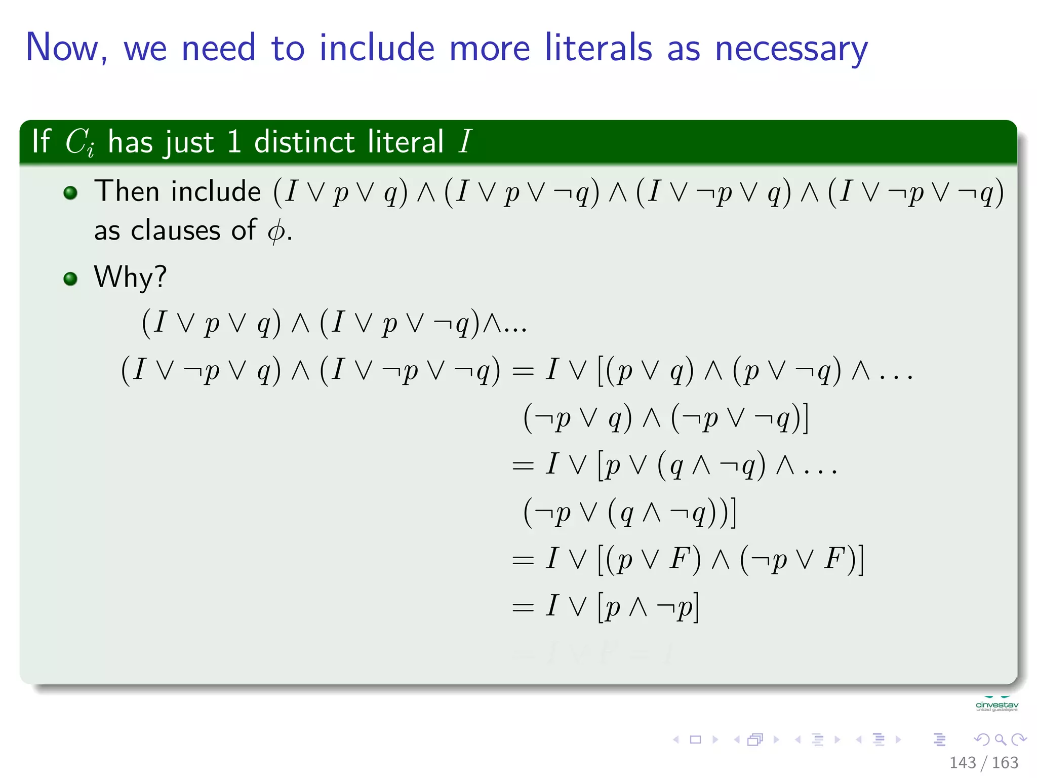 Now, we need to include more literals as necessary
If Ci has just 1 distinct literal I
Then include (I ∨ p ∨ q) ∧ (I ∨ p ∨ ¬q) ∧ (I ∨ ¬p ∨ q) ∧ (I ∨ ¬p ∨ ¬q)
as clauses of φ.
Why?
(I ∨ p ∨ q) ∧ (I ∨ p ∨ ¬q)∧...
(I ∨ ¬p ∨ q) ∧ (I ∨ ¬p ∨ ¬q) = I ∨ [(p ∨ q) ∧ (p ∨ ¬q) ∧ . . .
(¬p ∨ q) ∧ (¬p ∨ ¬q)]
= I ∨ [p ∨ (q ∧ ¬q) ∧ . . .
(¬p ∨ (q ∧ ¬q))]
= I ∨ [(p ∨ F) ∧ (¬p ∨ F)]
= I ∨ [p ∧ ¬p]
= I ∨ F = I
143 / 163
 