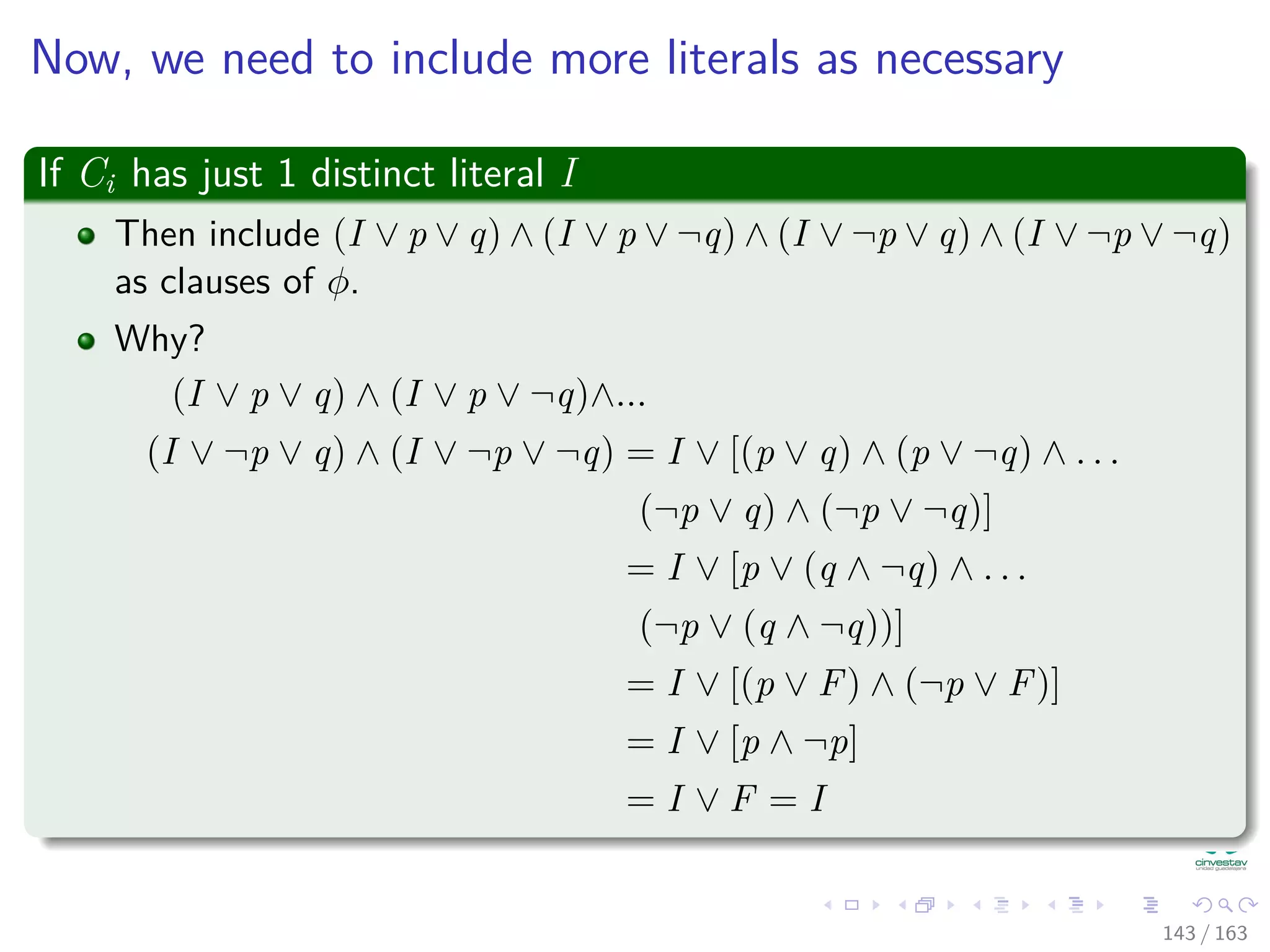 Now, we need to include more literals as necessary
If Ci has just 1 distinct literal I
Then include (I ∨ p ∨ q) ∧ (I ∨ p ∨ ¬q) ∧ (I ∨ ¬p ∨ q) ∧ (I ∨ ¬p ∨ ¬q)
as clauses of φ.
Why?
(I ∨ p ∨ q) ∧ (I ∨ p ∨ ¬q)∧...
(I ∨ ¬p ∨ q) ∧ (I ∨ ¬p ∨ ¬q) = I ∨ [(p ∨ q) ∧ (p ∨ ¬q) ∧ . . .
(¬p ∨ q) ∧ (¬p ∨ ¬q)]
= I ∨ [p ∨ (q ∧ ¬q) ∧ . . .
(¬p ∨ (q ∧ ¬q))]
= I ∨ [(p ∨ F) ∧ (¬p ∨ F)]
= I ∨ [p ∧ ¬p]
= I ∨ F = I
143 / 163
 