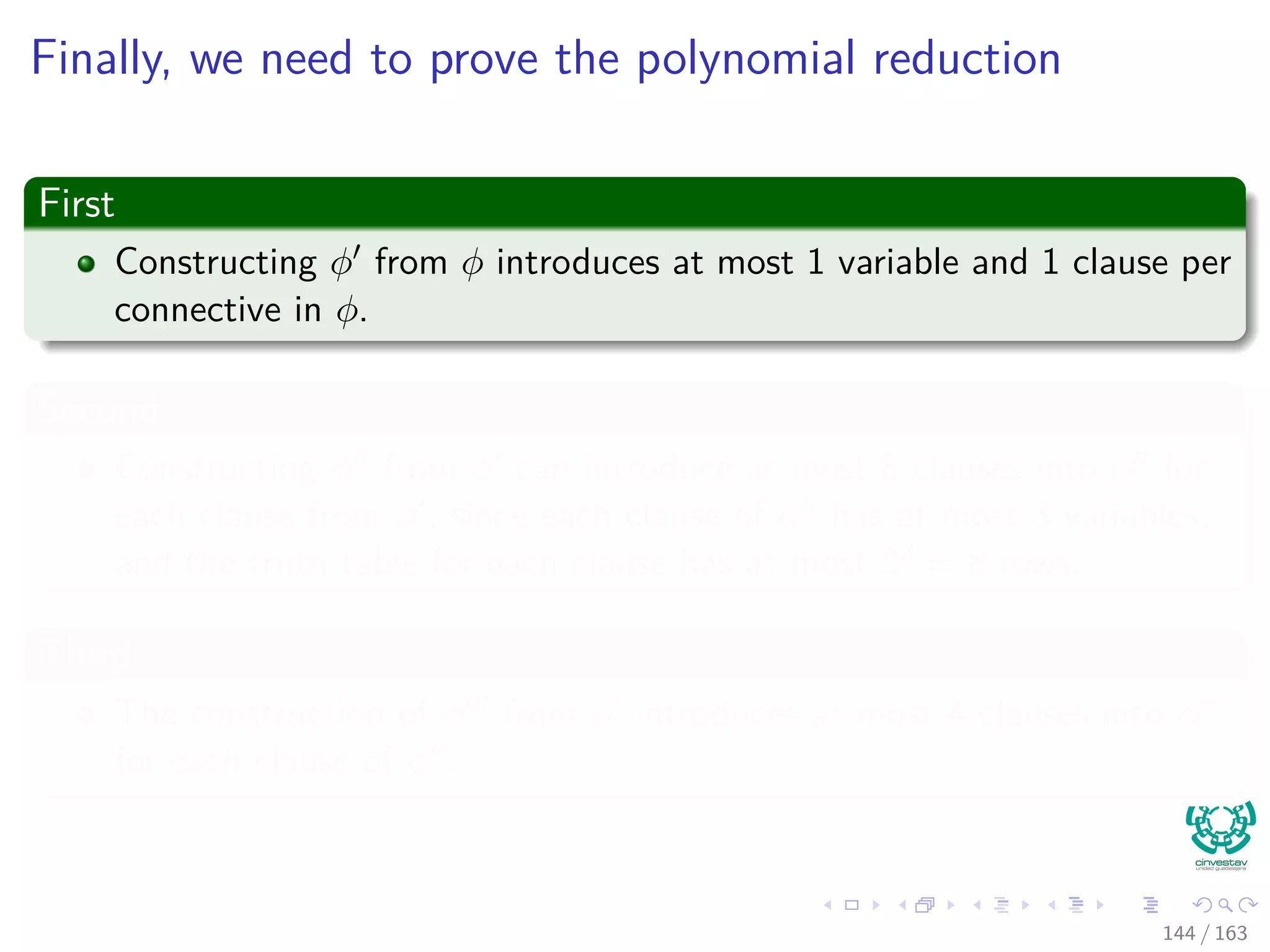 Finally, we need to prove the polynomial reduction
First
Constructing φ from φ introduces at most 1 variable and 1 clause per
connective in φ.
Second
Constructing φ from φ can introduce at most 8 clauses into φ for
each clause from φ , since each clause of φ has at most 3 variables,
and the truth table for each clause has at most 23 = 8 rows.
Third
The construction of φ from φ introduces at most 4 clauses into φ
for each clause of φ .
144 / 163
 