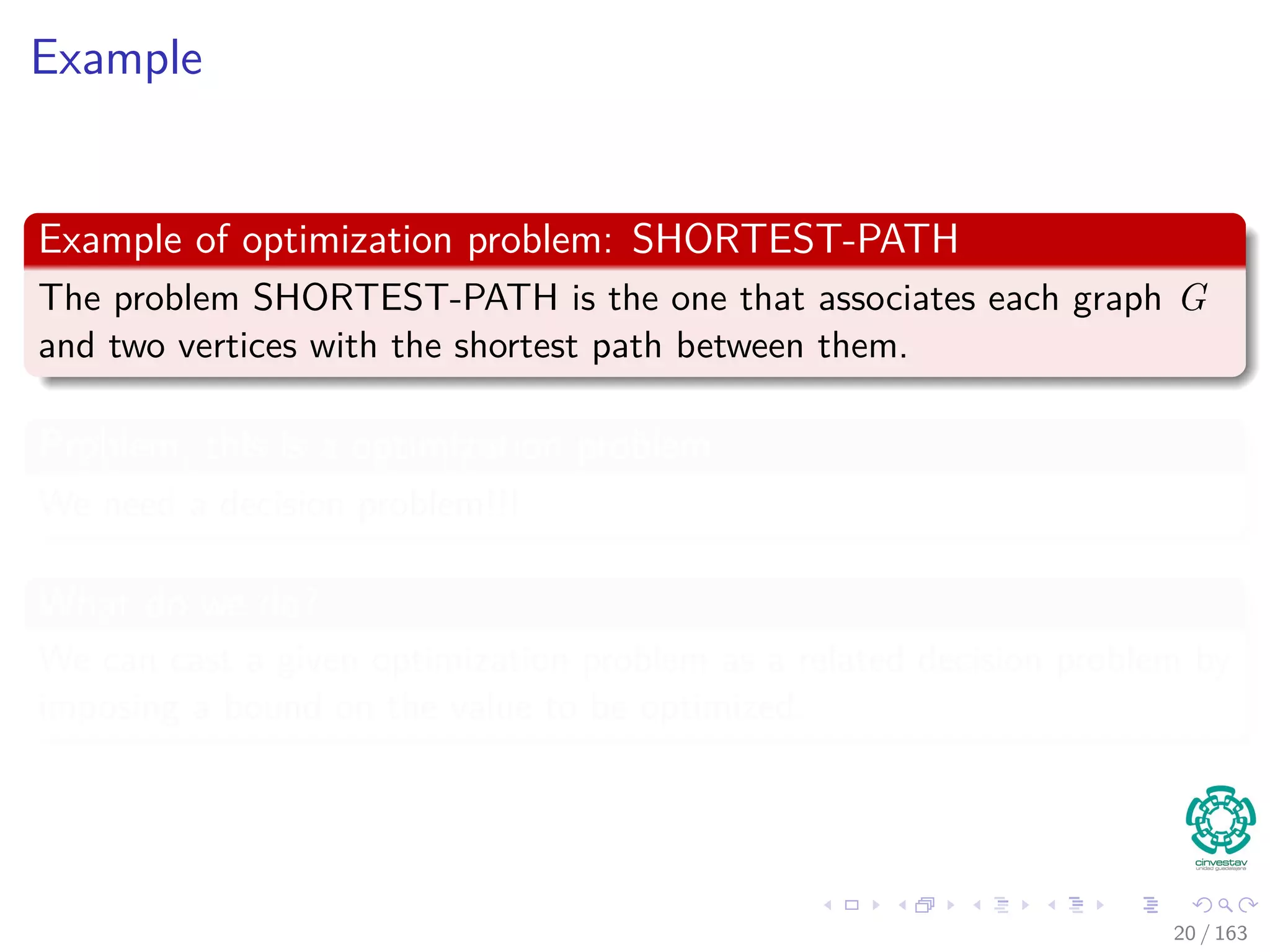 Example
Example of optimization problem: SHORTEST-PATH
The problem SHORTEST-PATH is the one that associates each graph G
and two vertices with the shortest path between them.
Problem, this is a optimization problem
We need a decision problem!!!
What do we do?
We can cast a given optimization problem as a related decision problem by
imposing a bound on the value to be optimized.
20 / 163
 